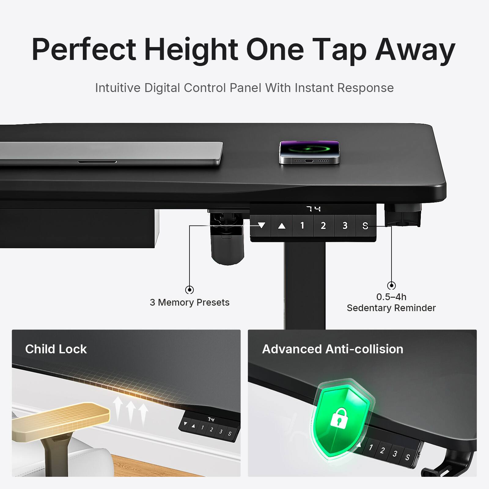 Perfect Height One Tap Away  
Intuitive Digital Control Panel With Instant Response  
7 1 2 3 S  
3 Memory Presets  
0.5-4h Sedentary Reminder  
Child Lock  
Advanced Anti-collision