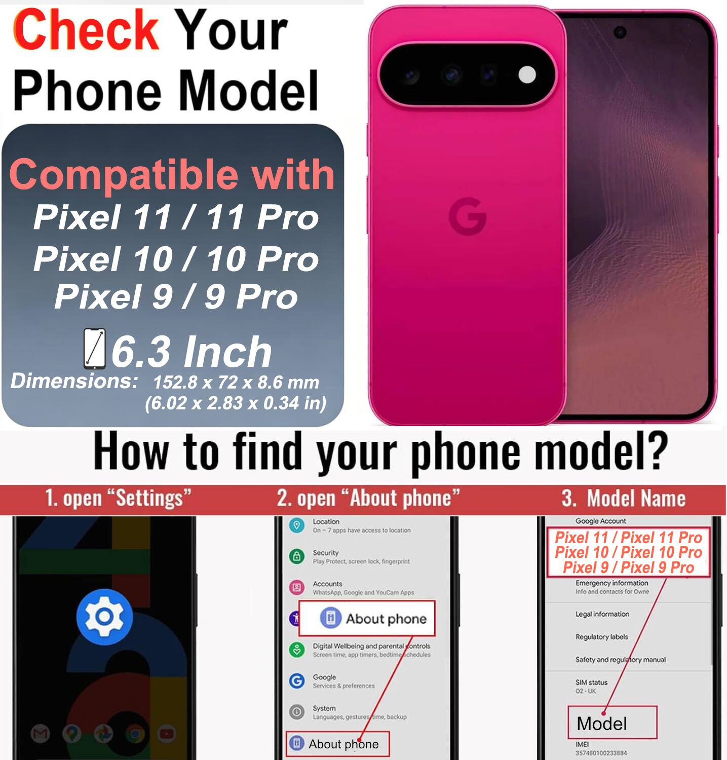 Check Your Phone Model

Compatible with Pixel 11 / 11 Pro
Pixel 10 / 10 Pro
Pixel 9 / 9 Pro

6.3 Inch
Dimensions: 152.8 x 72 x 8.6 mm (6.02 x 2.83 x 0.34 in)

How to find your phone model?
1. open "Settings"
2. open "About phone"
3. Model Name

Google Account
Location: On - apps have access to location
Security: Play Protect, screen lock, fingerprint
Accounts: WhatsApp, Google and YouCam Apps
Emergency information: Info and contacts for Owner
Digital Wellbeing and parental controls: Screen time, app timers, bedtime schedules
Google Services & preferences
SIM status
System: Languages, gestures, backup
About phone

Model: Pixel 11 / Pixel 11 Pro
Pixel 10 / Pixel 10 Pro
Pixel 9 / Pixel 9 Pro

Legal information: Regulatory labels, Safety and regulatory manual
Model: MEI 357480100233884