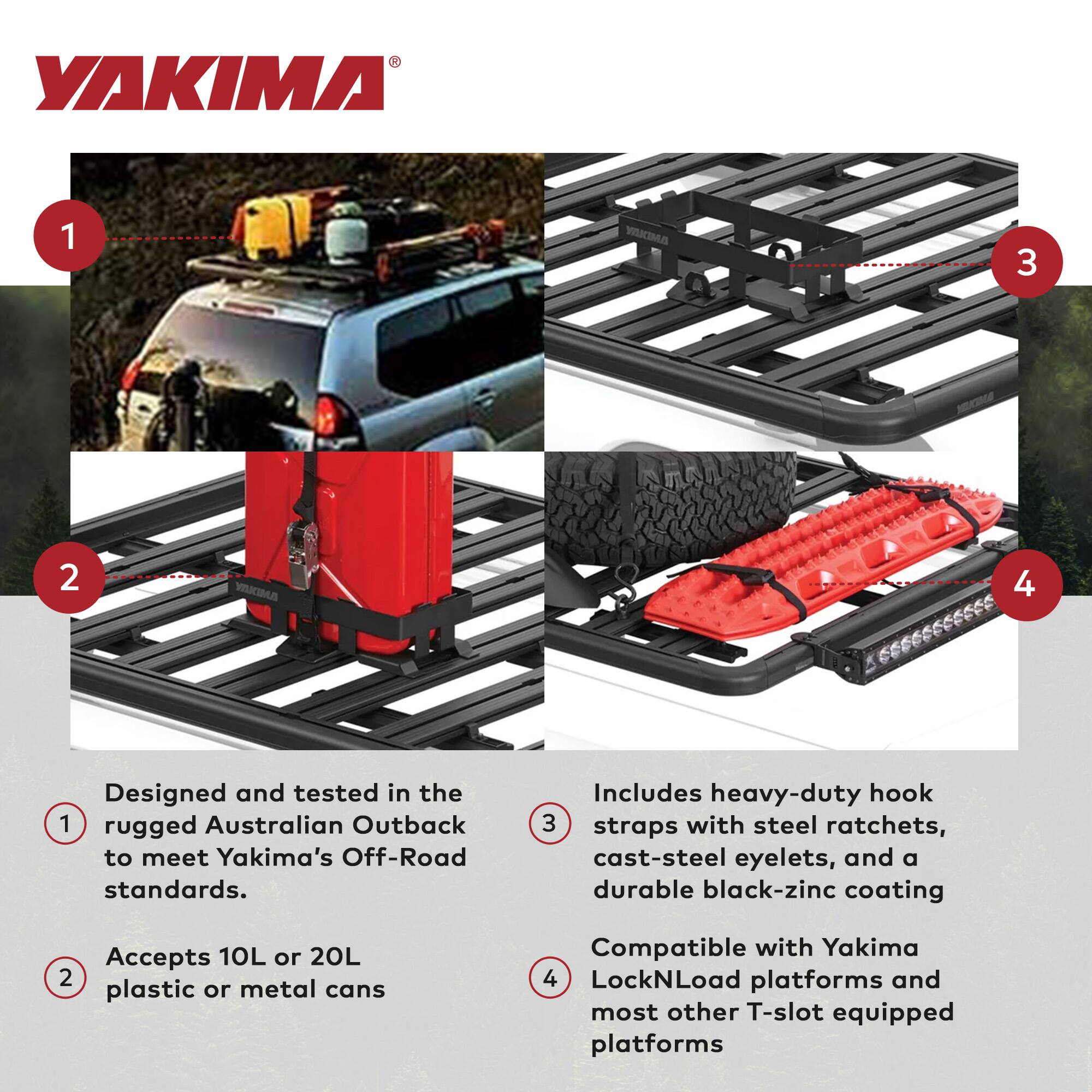 YAKIMA

1. Designed and tested in the rugged Australian Outback to meet Yakima's Off-Road standards.

2. Accepts 10L or 20L plastic or metal cans

3. Includes heavy-duty hook straps with steel ratchets, cast-steel eyelets, and a durable black-zinc coating

4. Compatible with Yakima LockNLoad platforms and most other T-slot equipped platforms
