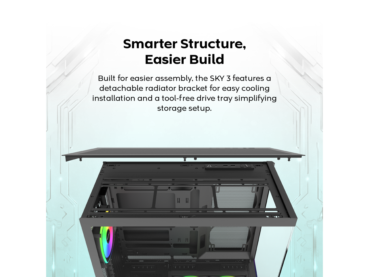 Smarter Structure, Easier Build

Built for easier assembly, the SKY 3 features a detachable radiator bracket for easy cooling installation and a tool-free drive tray simplifying storage setup.