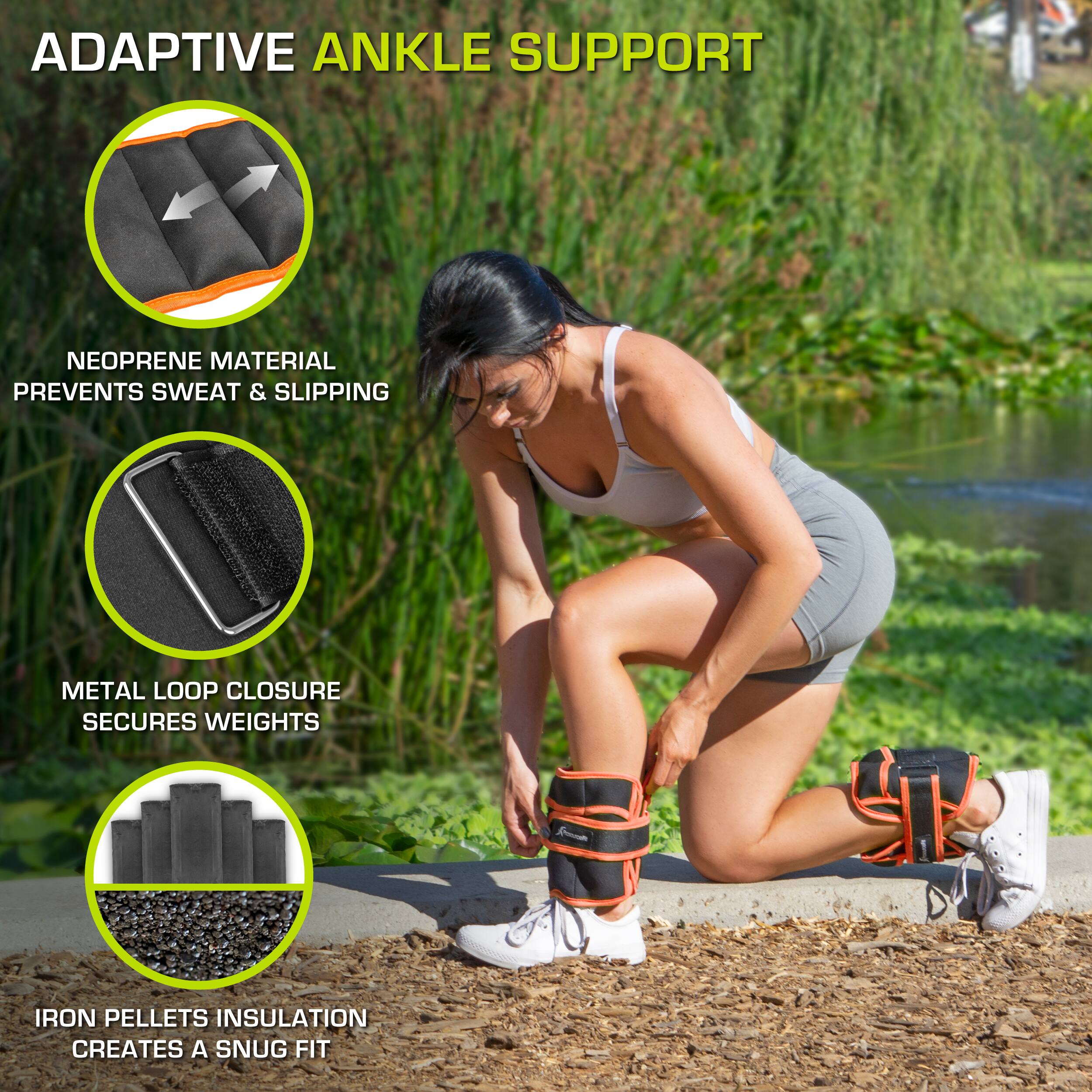 ADAPTIVE ANKLE SUPPORT
NEOPRENE MATERIAL PREVENTS SWEAT & SLIPPING
METAL LOOP CLOSURE SECURES WEIGHTS
IRON PELLETS INSULATION CREATES A SNUG FIT
