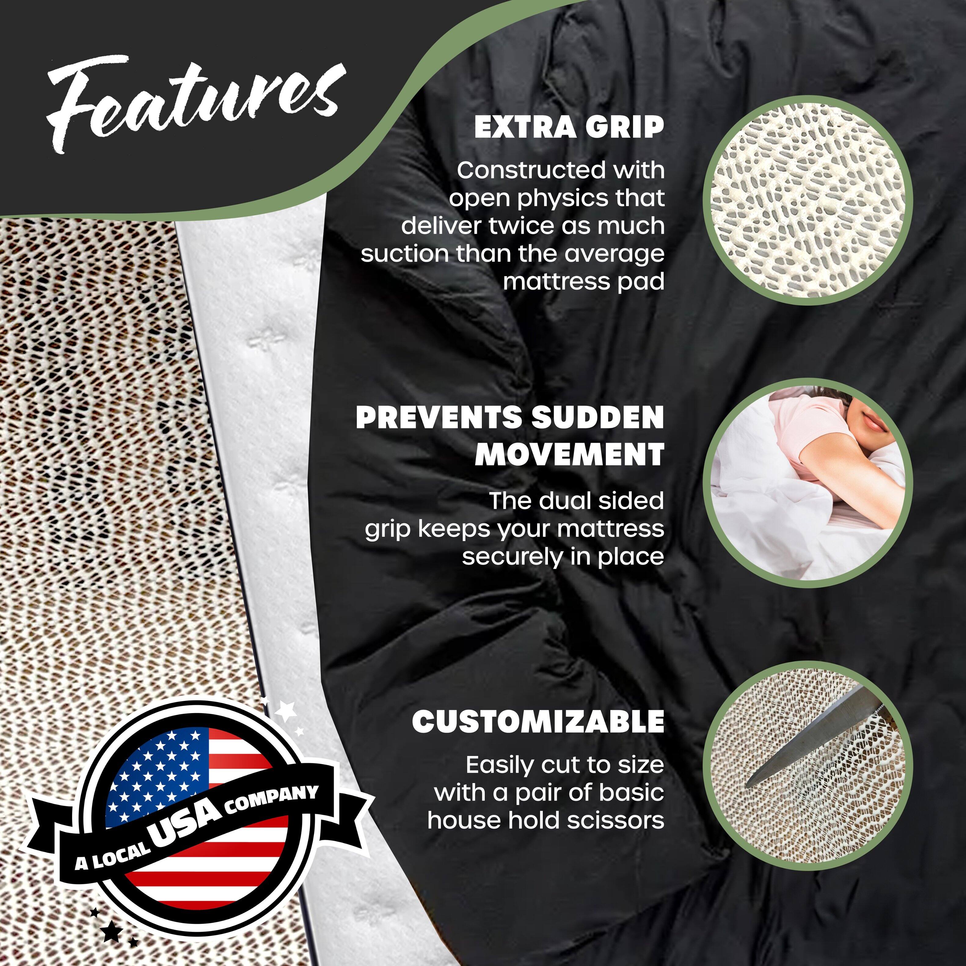 Features

**EXTRA GRIP**  
Constructed with open physics that deliver twice as much suction than the average mattress pad

**PREVENTS SUDDEN MOVEMENT**  
The dual sided grip keeps your mattress securely in place

**CUSTOMIZABLE**  
Easily cut to size with a pair of basic house hold scissors

*A LOCAL USA COMPANY*