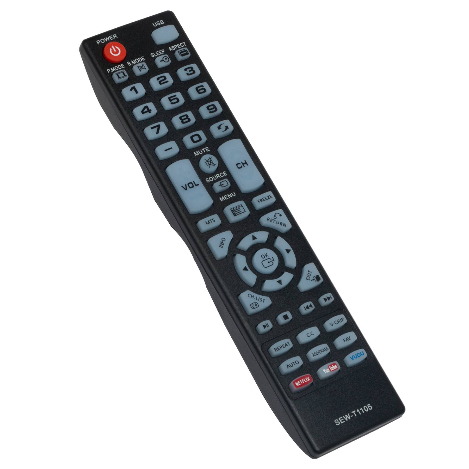 USB  
POWER  
P.MODE S.MODE  
ASPECT  
SLEEP  
1 2 3  
4 5 6  
7 8 9  
0  
CH  
VOL  
MUTE  
SOURCE  
MENU  
FREEZE  
MTS  
RETURN  
INFO  
EXIT  
CH.LIST  
H  
V-CHIP  
C.C  
FAV  
REPEAT  
ADD/ERASE  
VUDU  
AUTO  
NETFLIX  
SEW-T1105