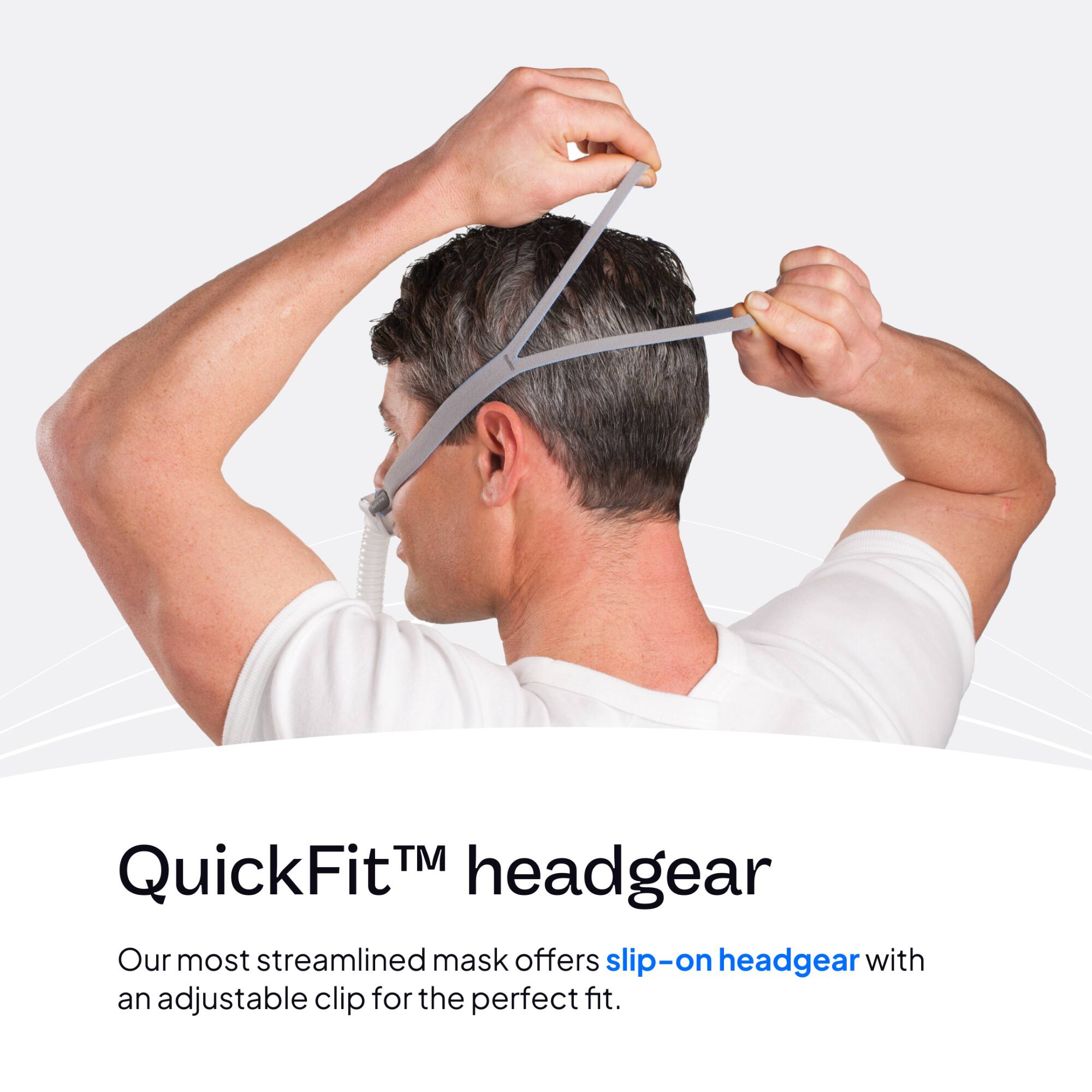 QuickFit™ headgear  
Our most streamlined mask offers slip-on headgear with an adjustable clip for the perfect fit.