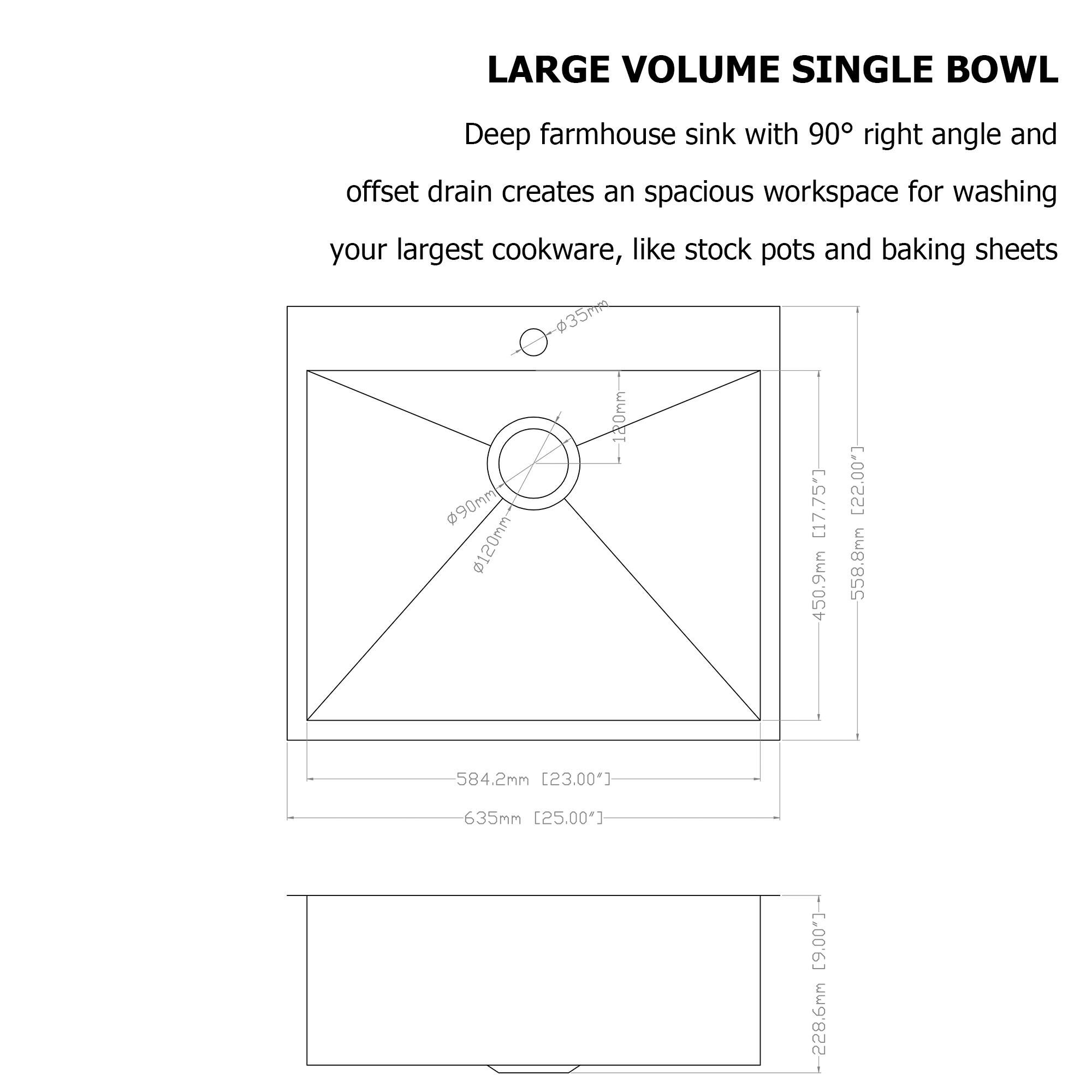 LARGE VOLUME SINGLE BOWL

Deep farmhouse sink with 90° right angle and offset drain creates an spacious workspace for washing your largest cookware, like stock pots and baking sheets

- 90mm
- 120mm
- 558.8mm
- 450.9mm
- 584.2mm
- 635mm
- 228.6mm
- 17.75"
- 22.00"
- 23.00"
- 25.00"
- 9.00"
- 584.2mm [23.00"]
- 635mm [25.00"]
- 2286mm [19.00"]
- 558.8mm [22.00"]
- 450.9mm [17.75"]
- 35mm
- 120mm
- 635mm