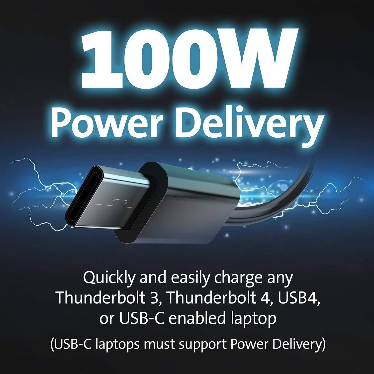 100W Power Delivery

Quickly and easily charge any Thunderbolt 3, Thunderbolt 4, USB4, or USB-C enabled laptop (USB-C laptops must support Power Delivery)