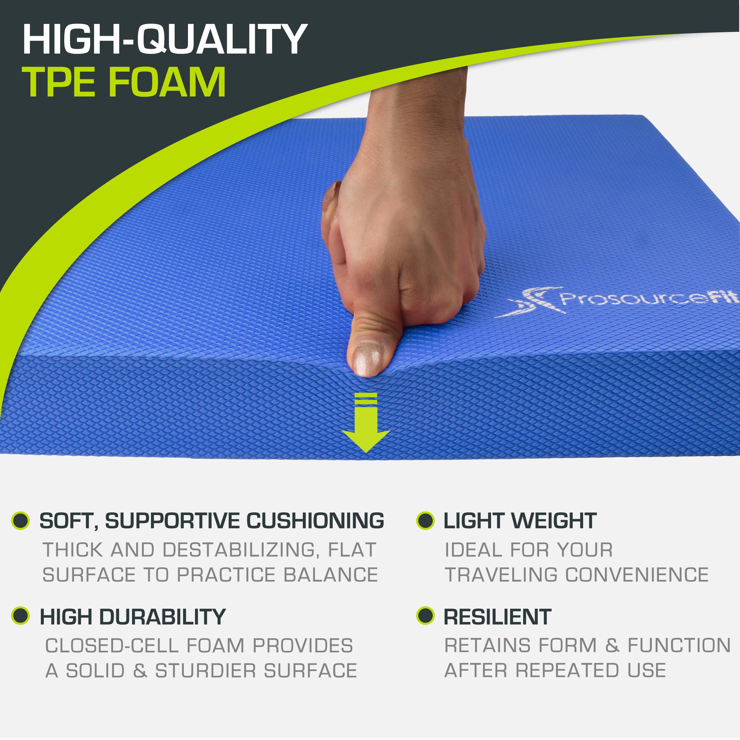 HIGH-QUALITY TPE FOAM ProsourceFit SOFT, SUPPORTIVE CUSHIONING THICK AND DESTABILIZING, FLAT SURFACE TO PRACTICE BALANCE HIGH DURABILITY CLOSED-CELL FOAM PROVIDES A SOLID & STURDIER SURFACE LIGHT WEIGHT IDEAL FOR YOUR TRAVELING CONVENIENCE RESILIENT RETAINS FORM & FUNCTION AFTER REPEATED USE