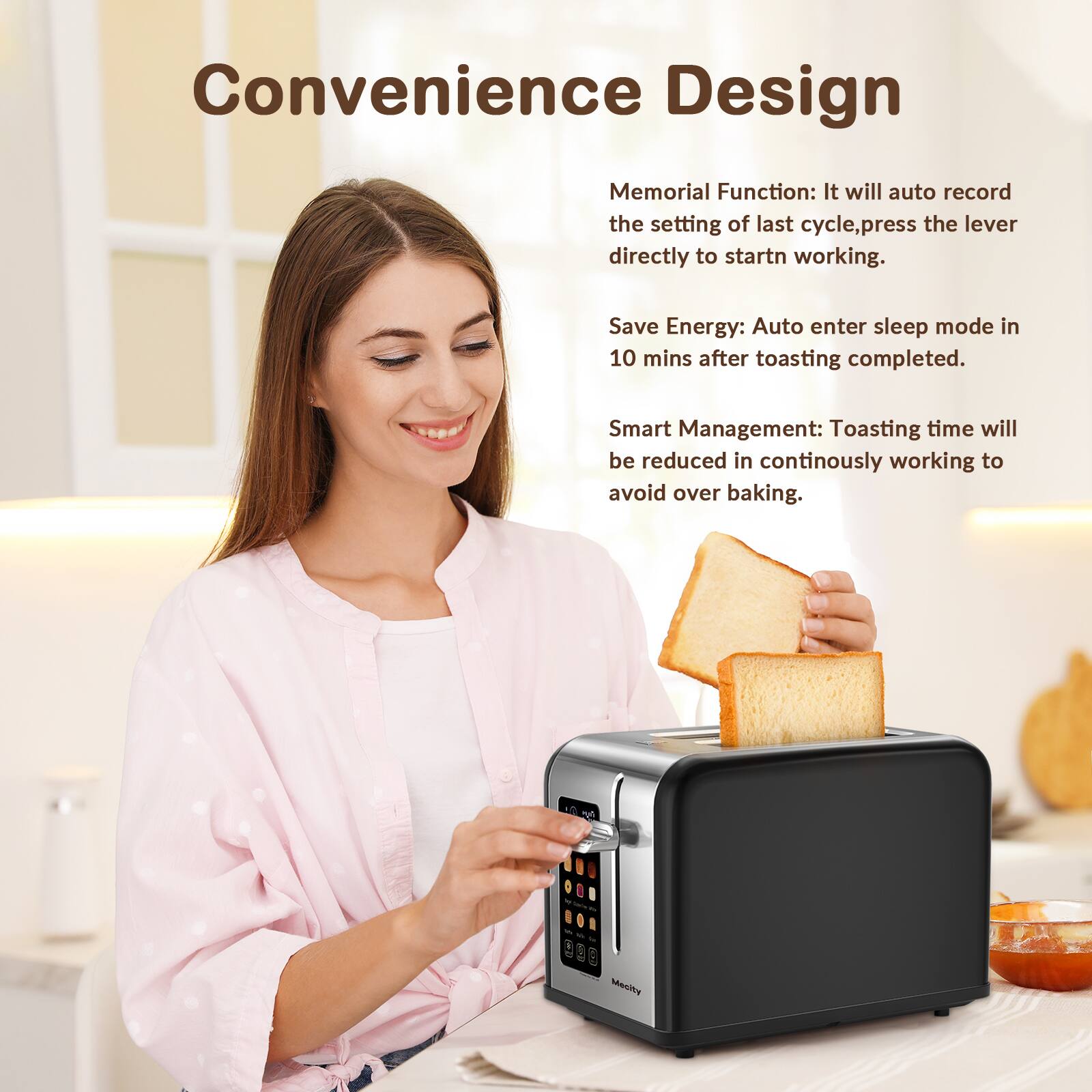 Convenience Design

Memorial Function: It will auto record the setting of last cycle, press the lever directly to start working.

Save Energy: Auto enter sleep mode in 10 mins after toasting completed.

Smart Management: Toasting time will be reduced in continuously working to avoid over baking.

Mecity