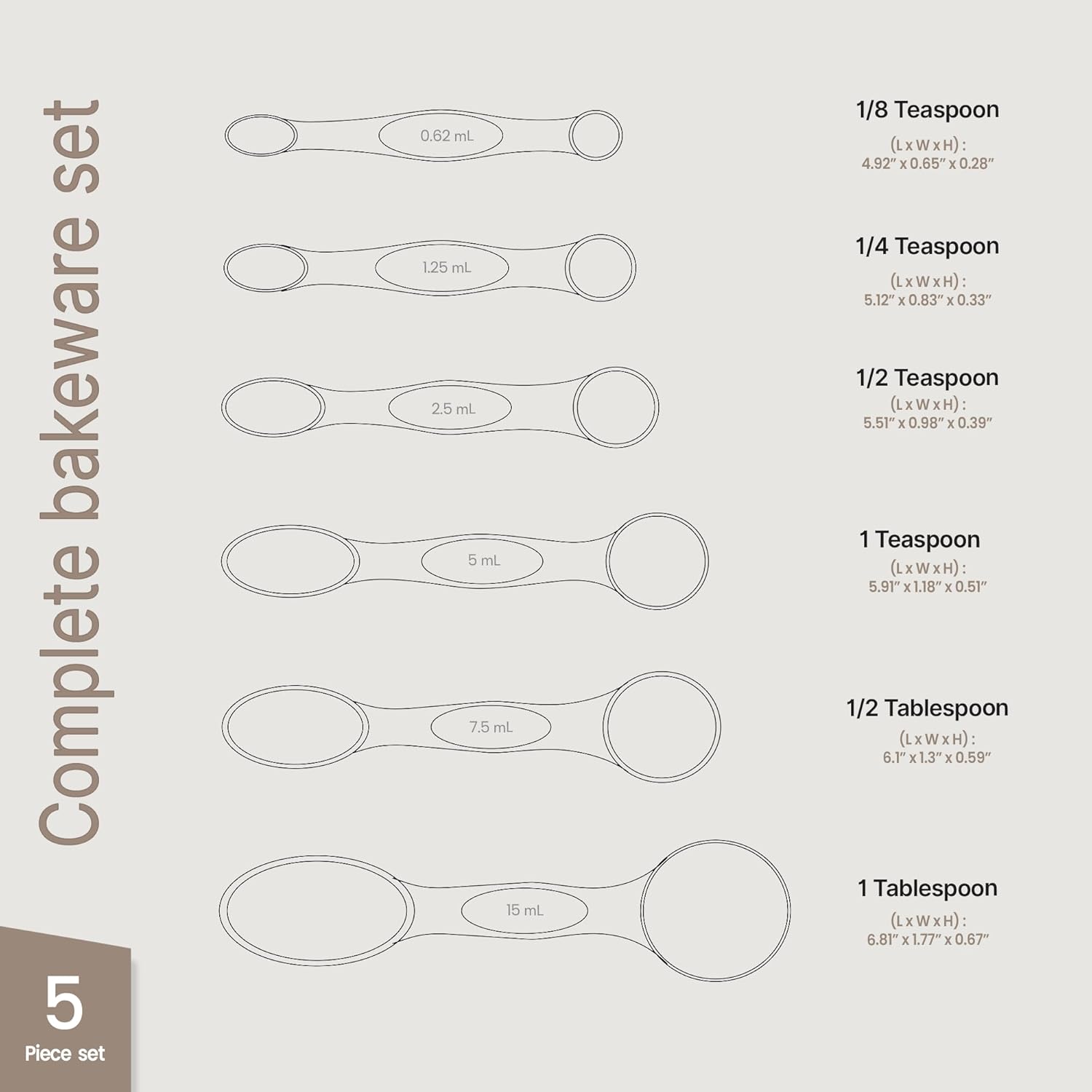 Complete bakeware set

5 Piece set

0.62 mL
125 mL
2.5 mL
5 mL
7.5 mL
15 mL

1/8 Teaspoon (LxWxH): 4.92" x 0.65" x 0.28"
1/4 Teaspoon (LxWxH): 5.12" x 0.83" x 0.33"
1/2 Teaspoon (LxWxH): 5.51" x 0.98" x 0.39"
1 Teaspoon (LxWxH): 5.91" x 1.18" x 0.51"
1/2 Tablespoon (LxWxH): 6.1" x 1.3" x 0.59"
1 Tablespoon (LxWxH): 6.81" x 1.77" x 0.67"