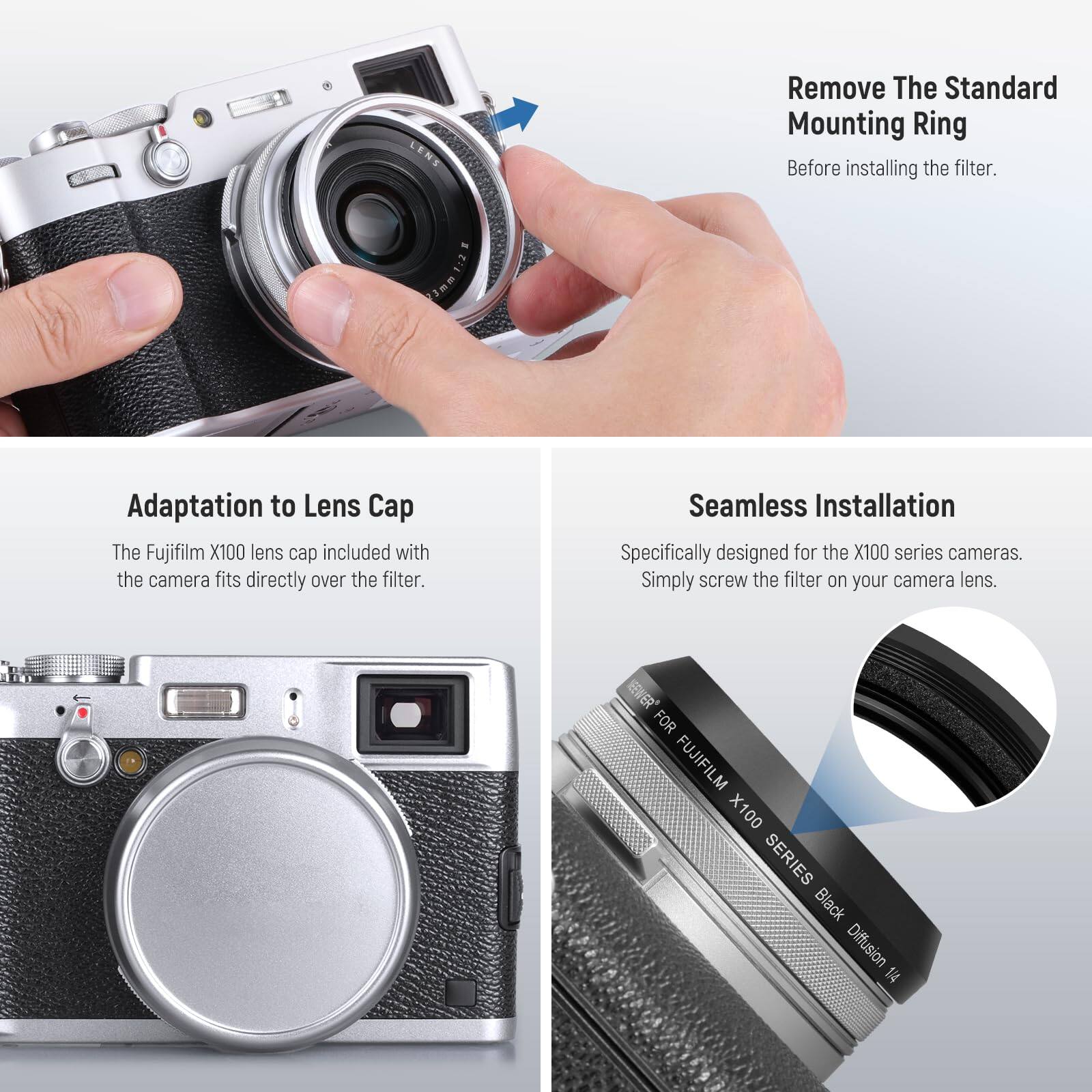 Remove The Standard Mounting Ring  
Before installing the filter.

Adaptation to Lens Cap  
The Fujifilm X100 lens cap included with the camera fits directly over the filter.

Seamless Installation  
Specifically designed for the X100 series cameras.  
Simply screw the filter on your camera lens.

EWER FOR FUJIFILM X100 SERIES  
Black Diffusion 14