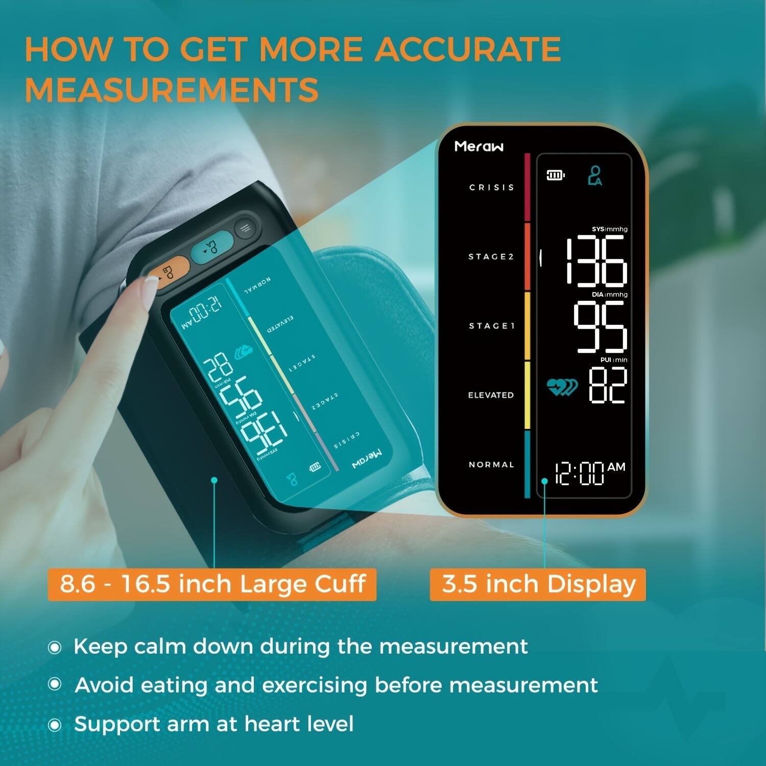 **HOW TO GET MORE ACCURATE MEASUREMENTS**

- **8.6 - 16.5 inch Large Cuff**
- **3.5 inch Display**

- Keep calm down during the measurement
- Avoid eating and exercising before measurement
- Support arm at heart level