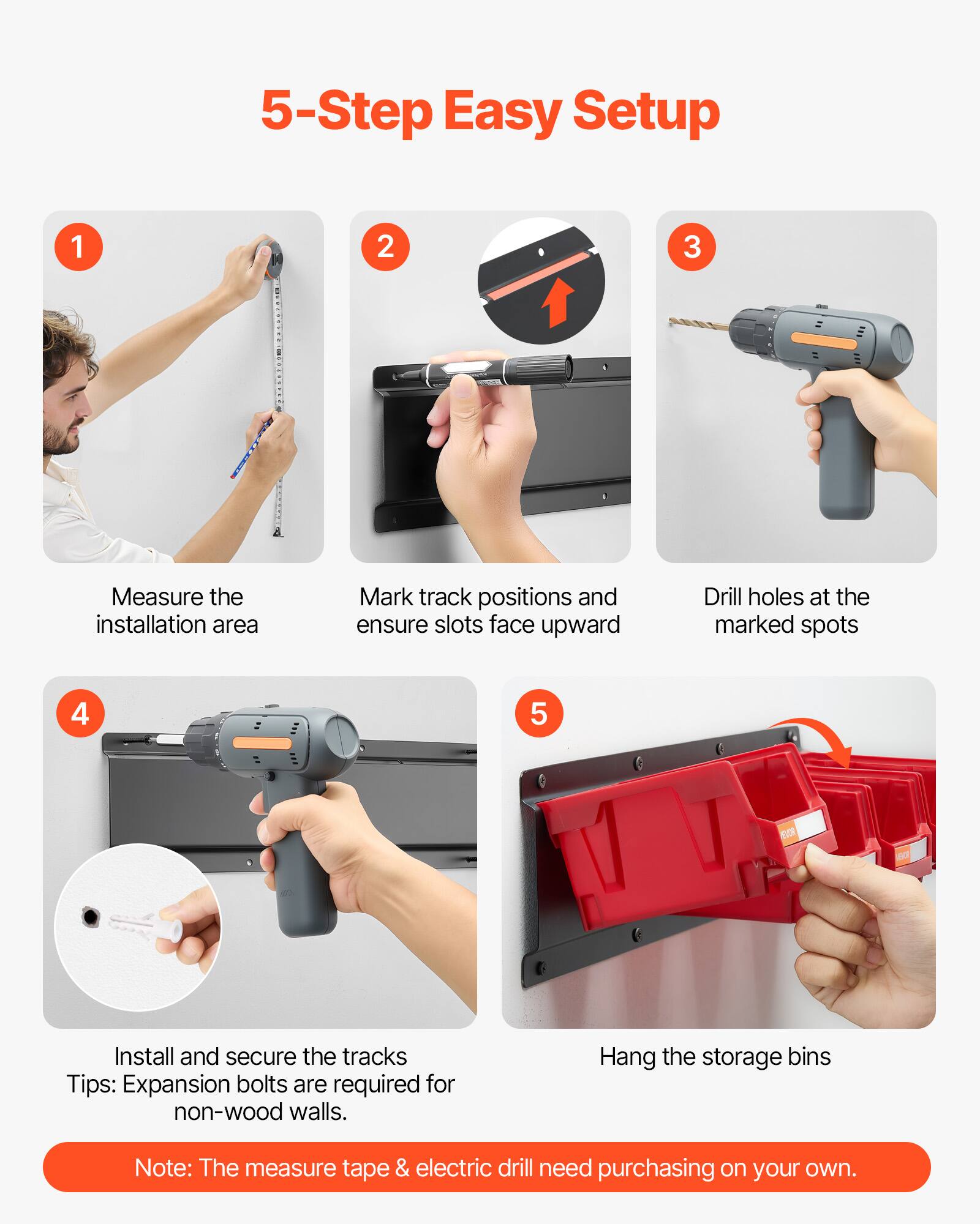 5-Step Easy Setup

1. Measure the installation area
2. Mark track positions and ensure slots face upward
3. Drill holes at the marked spots
4. Install and secure the tracks
   Tips: Expansion bolts are required for non-wood walls.
5. Hang the storage bins

Note: The measure tape & electric drill need purchasing on your own.