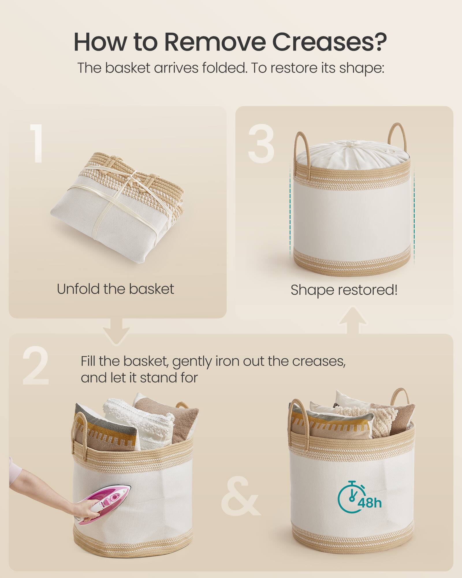 How to Remove Creases?

The basket arrives folded. To restore its shape:

1. Unfold the basket

2. Fill the basket, gently iron out the creases, and let it stand for 48h

3. Shape restored!
