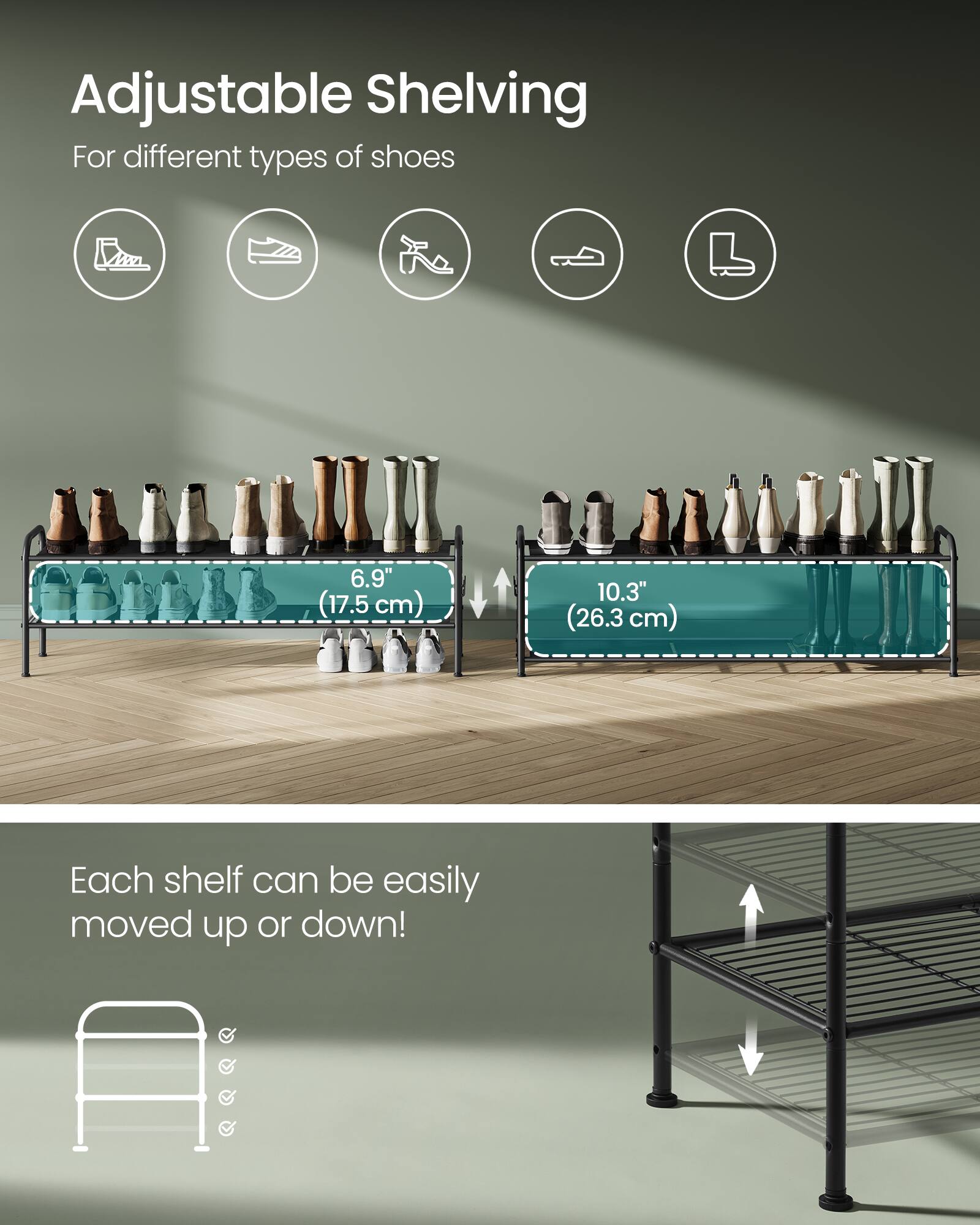 Adjustable Shelving  
For different types of shoes  

6.9" (17.5 cm)  
10.3" (26.3 cm)  

Each shelf can be easily moved up or down!
