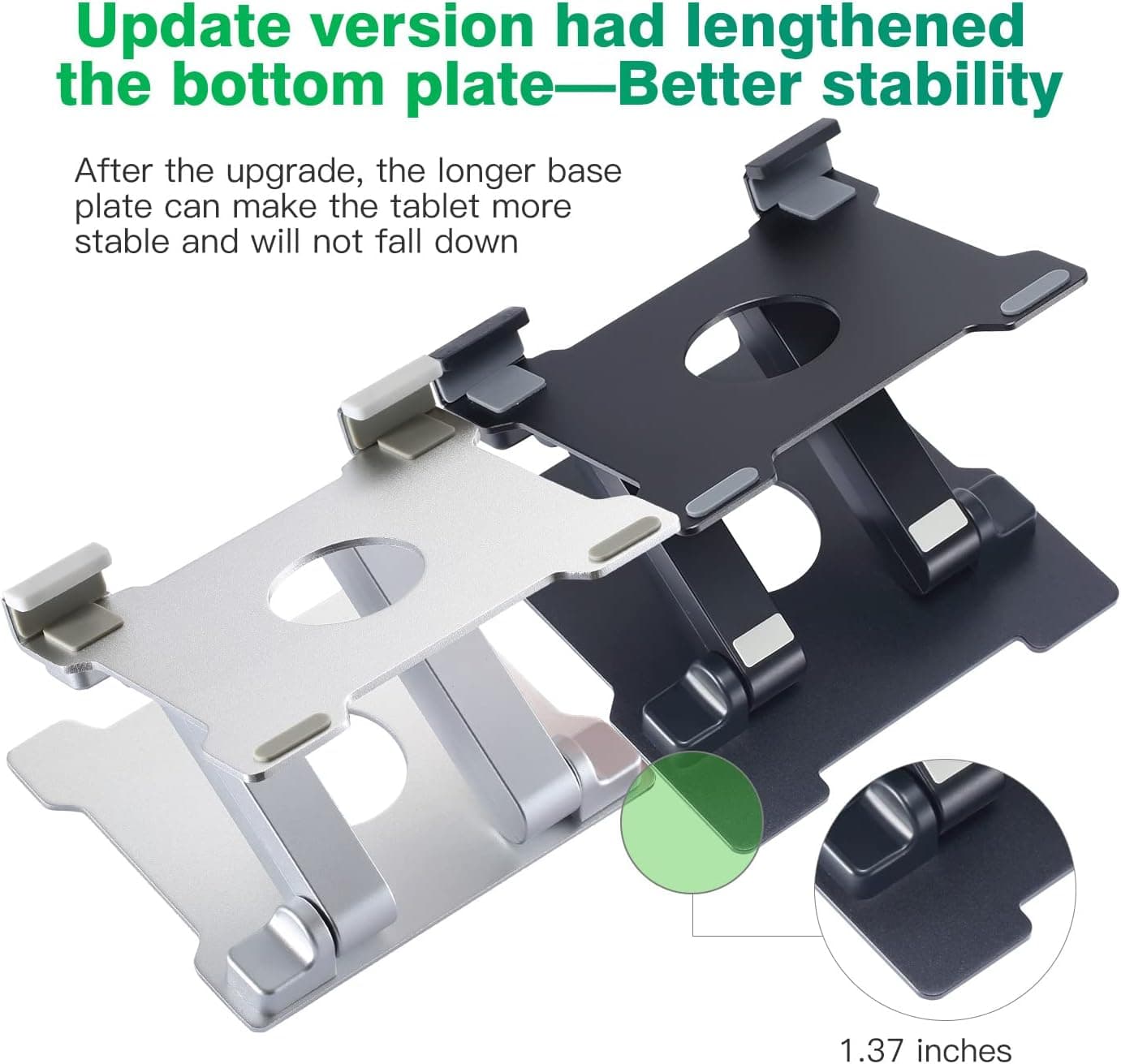 Update version had lengthened the bottom plate—Better stability

After the upgrade, the longer base plate can make the tablet more stable and will not fall down

1.37 inches