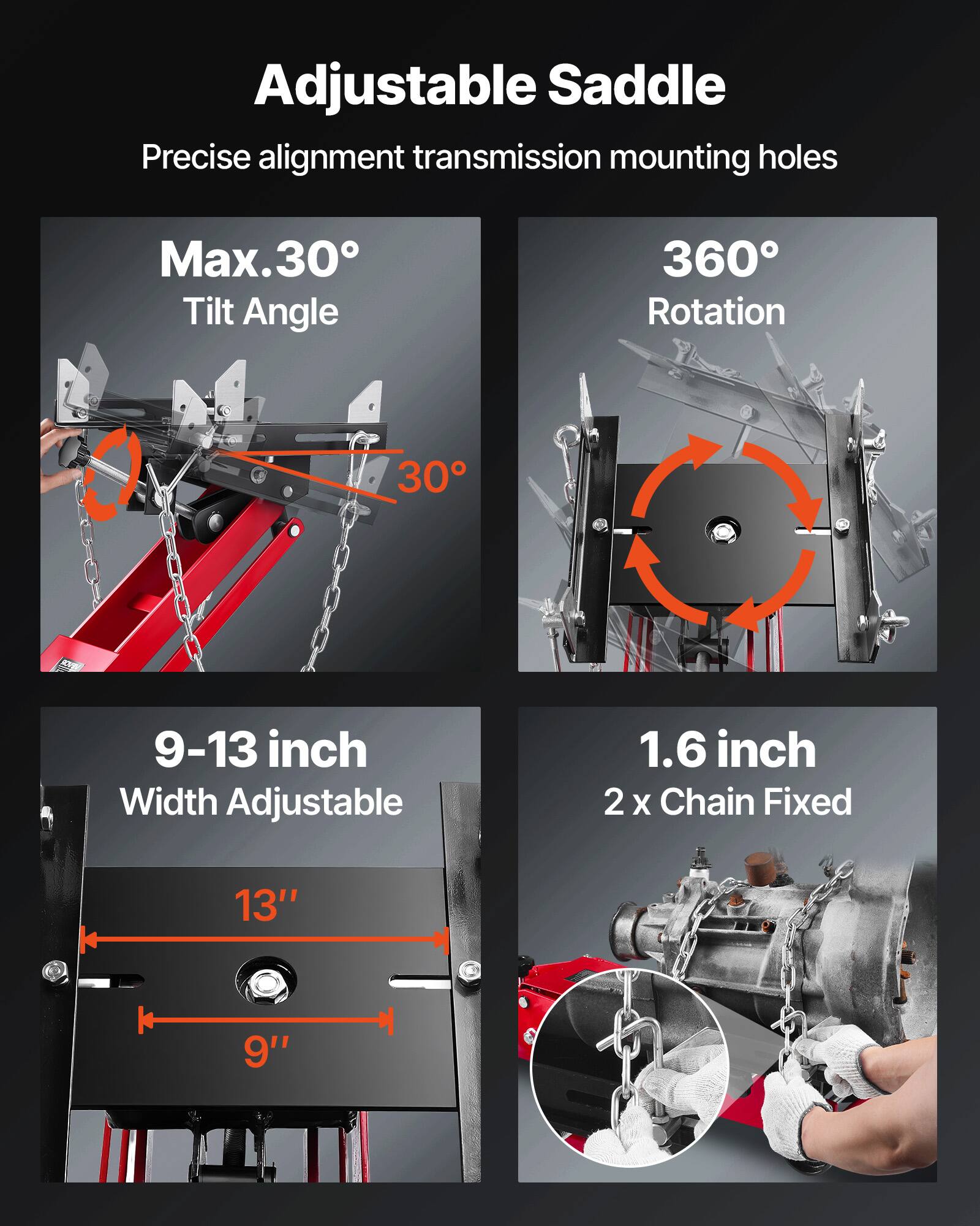 Adjustable Saddle  
Precise alignment transmission mounting holes  
Max. 30° Tilt Angle  
360° Rotation  
9-13 inch Width Adjustable  
1.6 inch 2 x Chain Fixed  
13" 9"