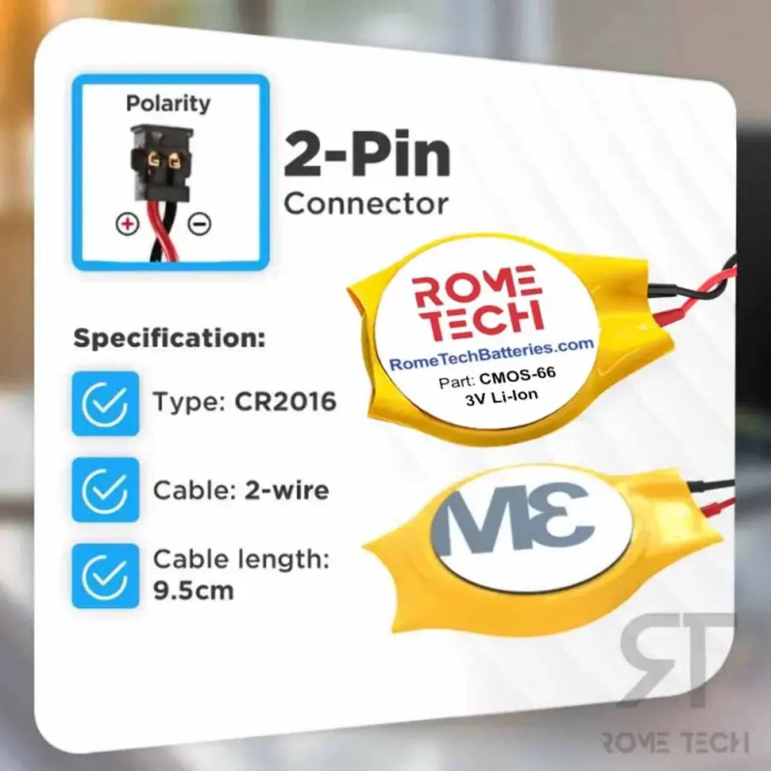 Polarity 2-Pin Connector + -  
ROME Specification:  
- Type: CR2016  
- Cable: 2-wire  
- Cable length: 9.5cm  
- 3V Li-lon  

ROME TECH  
RomeTechBatteries.com  
Part: CMOS-66