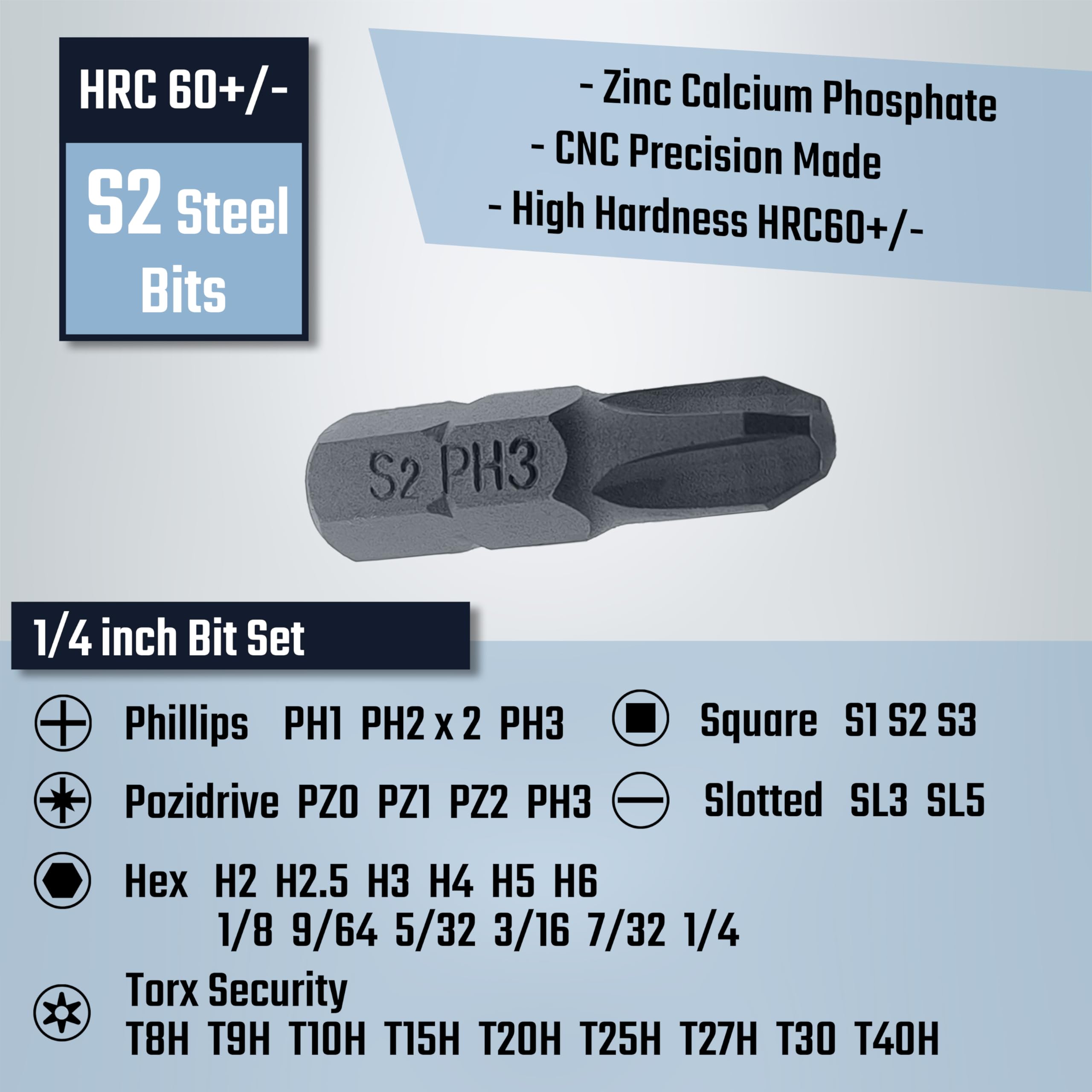 HRC 60+/- S2 Steel Bits  
- Zinc Calcium Phosphate  
- CNC Precision Made  
- High Hardness HRC60+/-  

1/4 inch Bit Set  

Phillips  
PH1 PH2 x 2 PH3  

Pozidrive  
PZ0 PZ1 PZ2 PH3  

Hex  
H2 H2.5 H3 H4 H5 H6  
1/8 9/64 5/32 3/16 7/32 1/4  

Torx Security  
T8H T9H T10H T15H T20H T25H T27H T30 T40H  

Square  
S1 S2 S3  

Slotted  
SL3 SL5