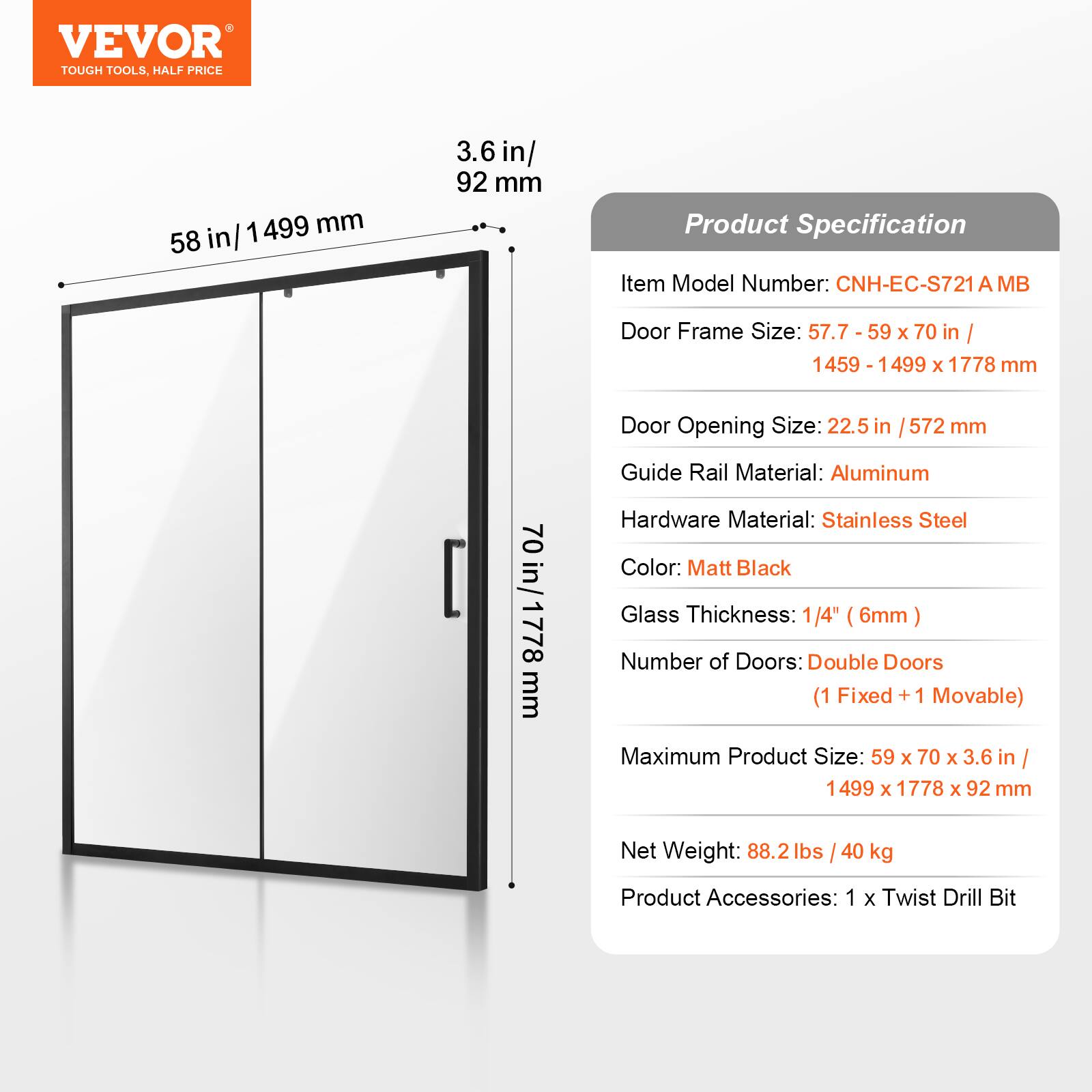 VEVOR TOUGH TOOLS, HALF PRICE

1499 mm / 58 in
3.6 in / 92 mm

Product Specification

Item Model Number: CNH-EC-S721 A MB

Door Frame Size: 57.7 - 59 x 70 in / 1459 - 1499 x 1778 mm

Door Opening Size: 22.5 in / 572 mm

Guide Rail Material: Aluminum

Hardware Material: Stainless Steel

Color: Matt Black

Glass Thickness: 1/4" (6mm)

Number of Doors: Double Doors (1 Fixed + 1 Movable)

Maximum Product Size: 59 x 70 x 3.6 in / 1499 x 1778 x 92 mm

Net Weight: 88.2 lbs / 40 kg

Product Accessories: 1 x Twist Drill Bit