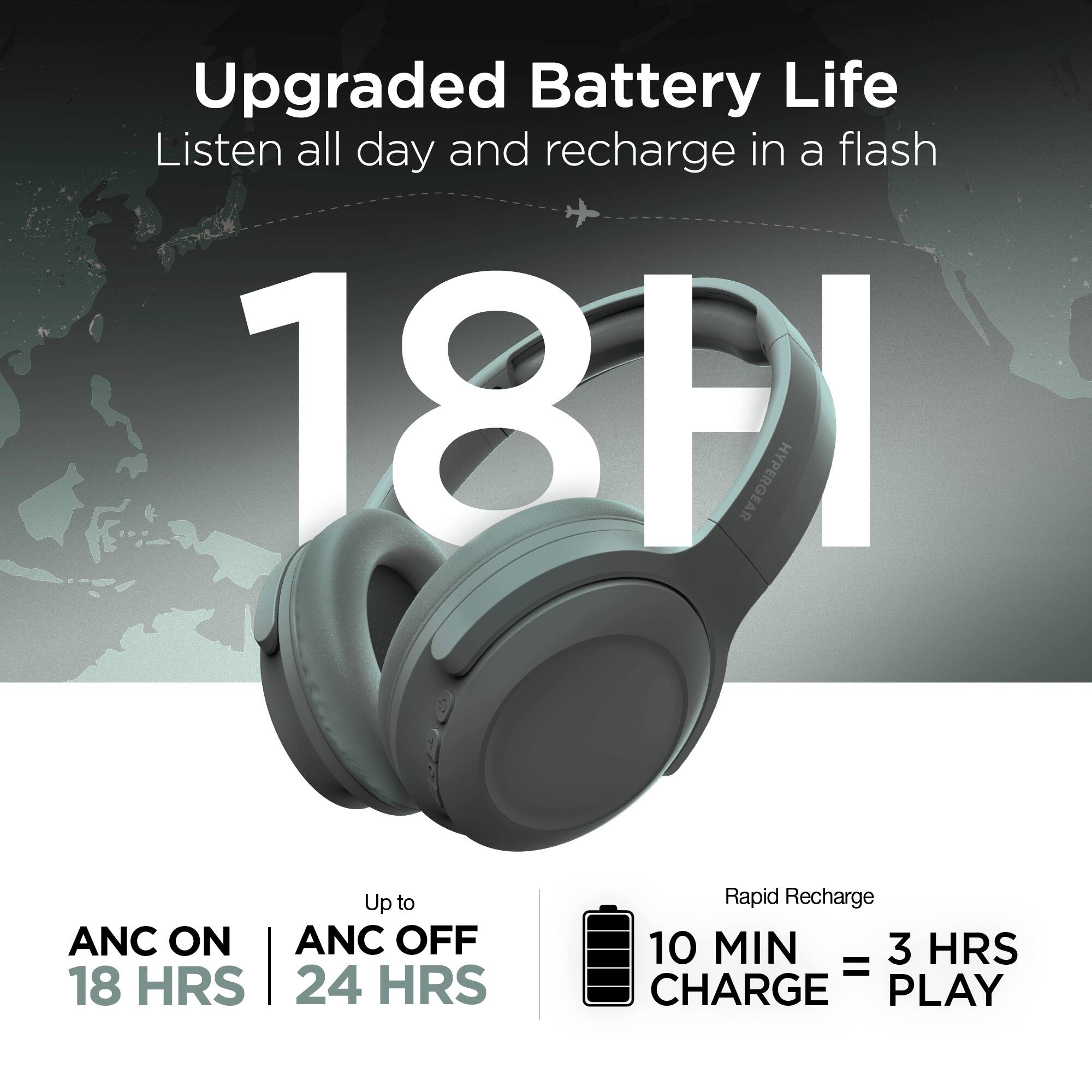 Upgraded Battery Life  
Listen all day and recharge in a flash  

18 HRS  

ANC ON | ANC OFF  
18 HRS | 24 HRS  

Rapid Recharge  
10 MIN CHARGE = 3 HRS PLAY