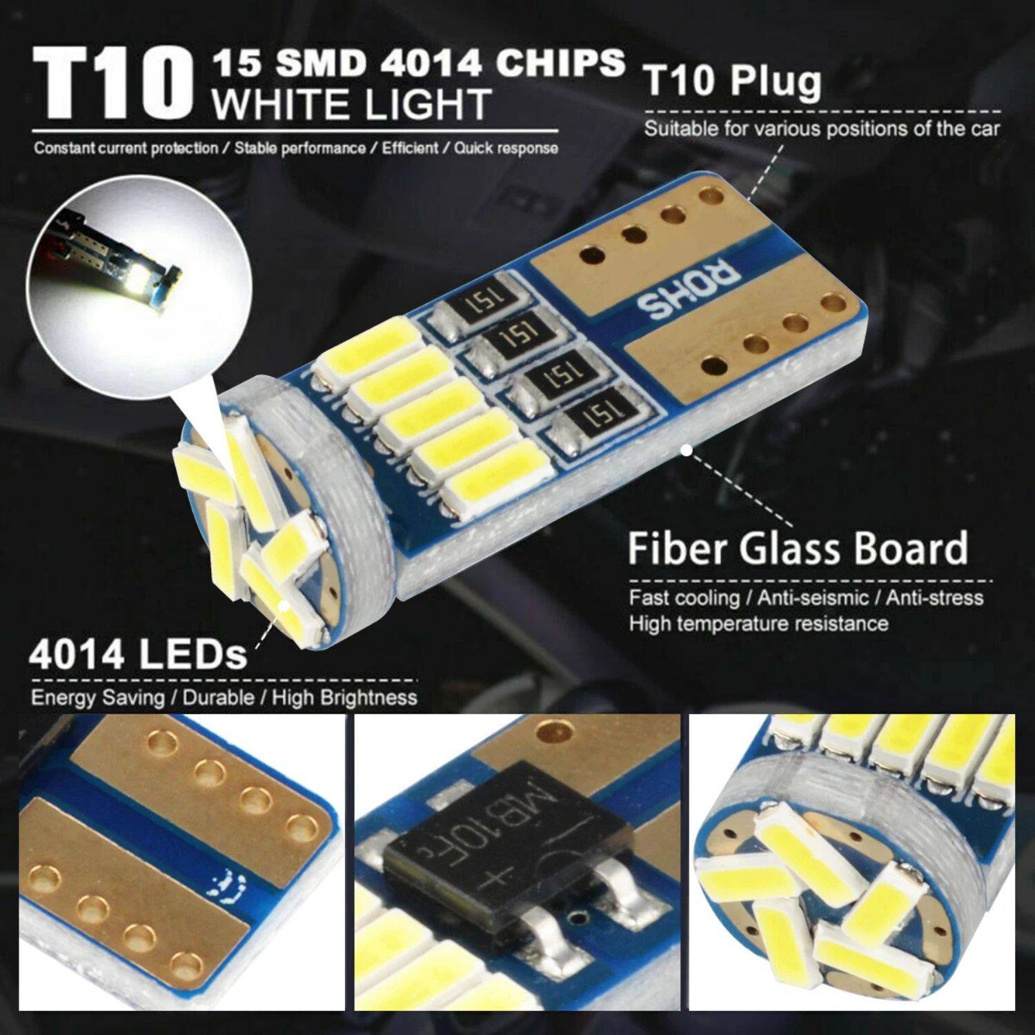 T10  
15 SMD 4014 CHIPS  
WHITE LIGHT  

Constant current protection / Stable performance / Efficient / Quick response  

T10 Plug  
Suitable for various positions of the car  

4014 LEDs  
Energy Saving / Durable / High Brightness  

Fiber Glass Board  
Fast cooling / Anti-seismic / Anti-stress / High temperature resistance
