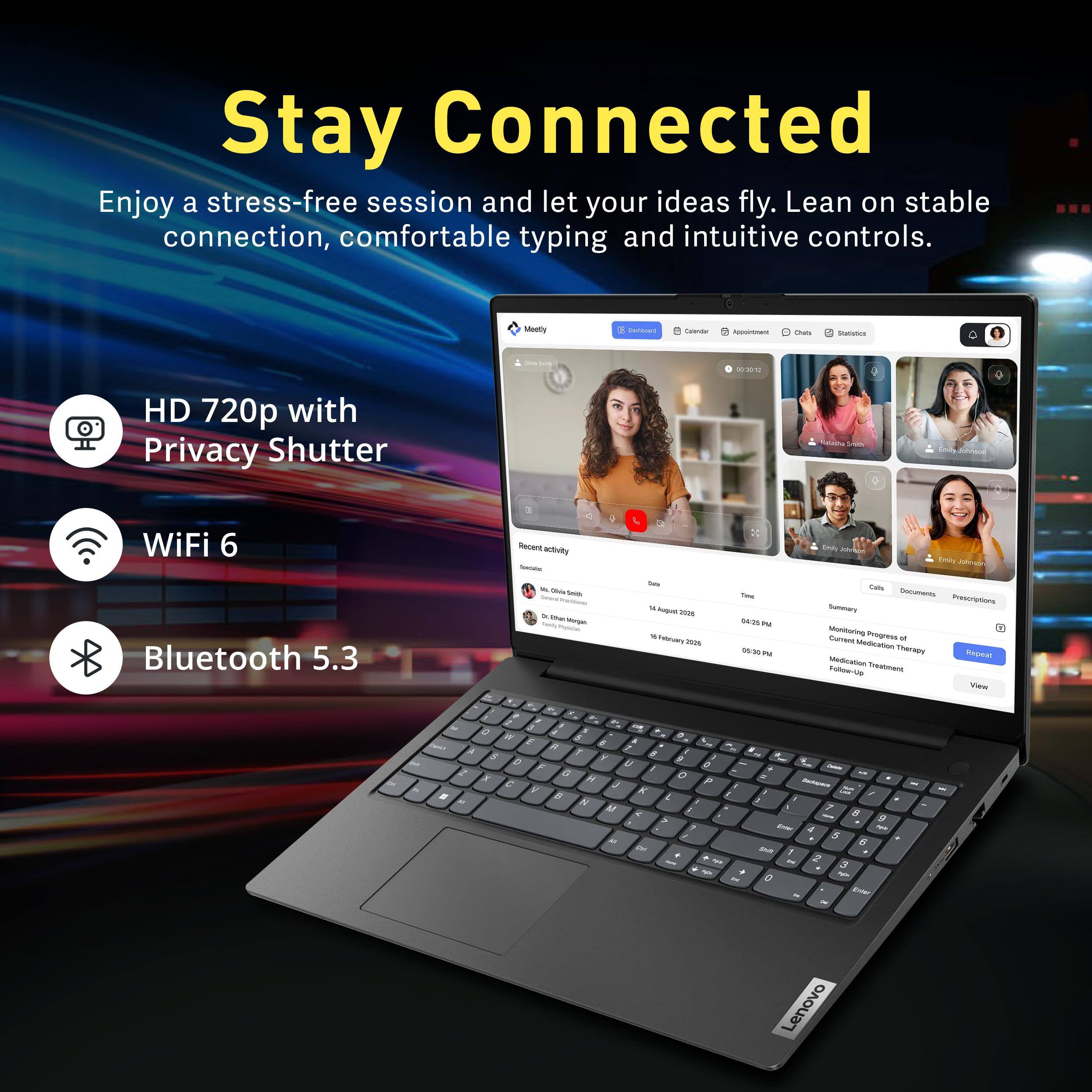 Stay Connected  
Enjoy a stress-free session and let your ideas fly. Lean on stable connection, comfortable typing and intuitive controls.

Meetly  
Dadiocaril  
Calendar  
THE Appointment  
Chats  
Statistics  
presson  
06-30 12  
HD 720p with Privacy Shutter  
Neasha Smith  
Emily dohnsoo  
WiFi 6 Bluetooth 5.3  
E 4 Recent activity foods 10 Dida Contain Smich Than -  
Total W hight 2006 Percents 2026  
This 04/20PM PM 05:30PM  
Emily Johnabe Emily Johnaon Calls Documents Prescriptions Summary Monitoring Progress M Current Medication Therapy Repeat Medication Treatment Follow-Up View  
THE Demit 2 R # All  
A 0 at W E R 7 S Y D U F X 6 C V J B K M AR Cat  
9 5 O P E 7 . - - . - . End  
L/S is / 7 8 9 Enjer 4 tyle 5 6 Shill 1 2 3 0 $ Enter  
Lenovo