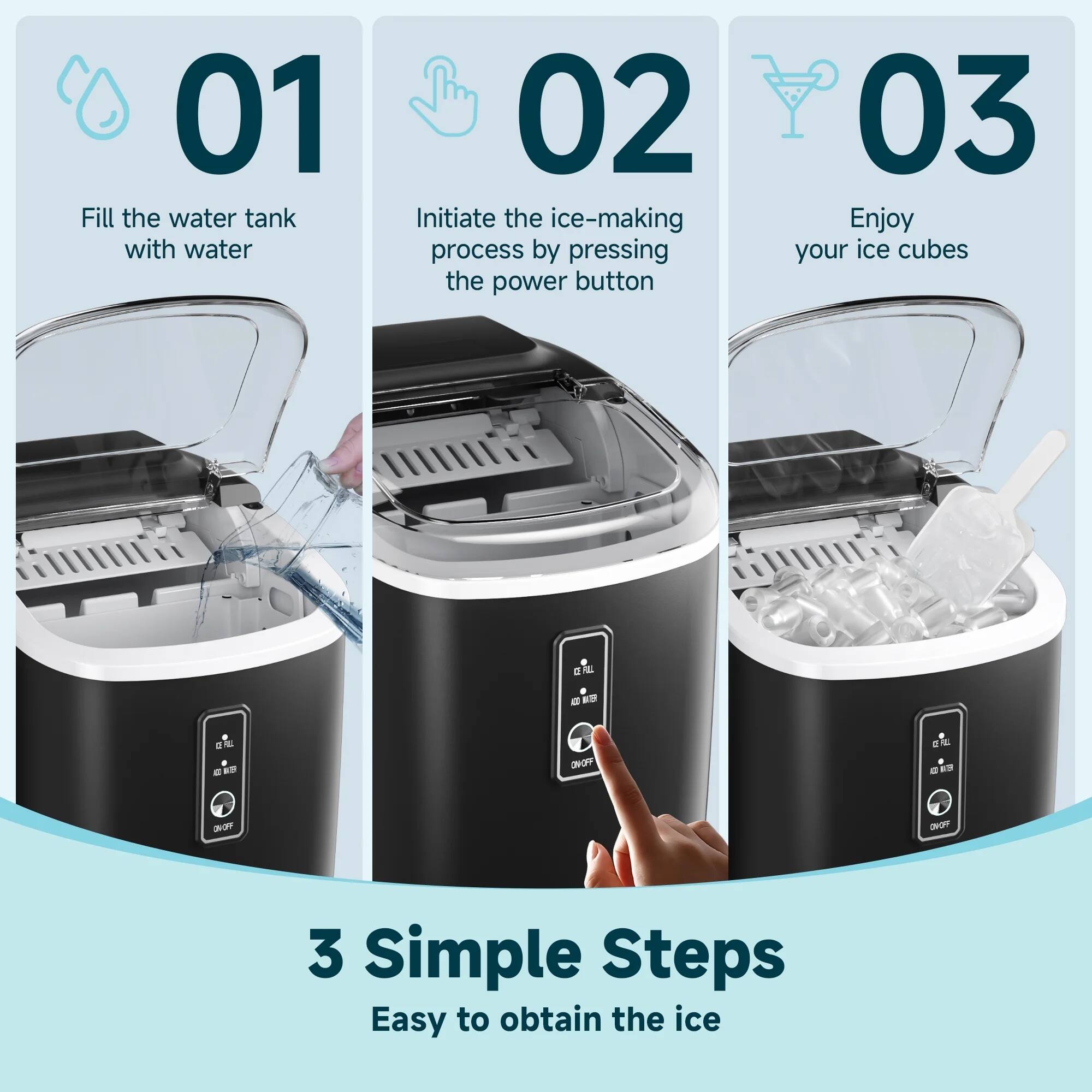 01 Fill the water tank with water  
02 Initiate the ice-making process by pressing the power button  
03 Enjoy your ice cubes  

3 Simple Steps  
Easy to obtain the ice