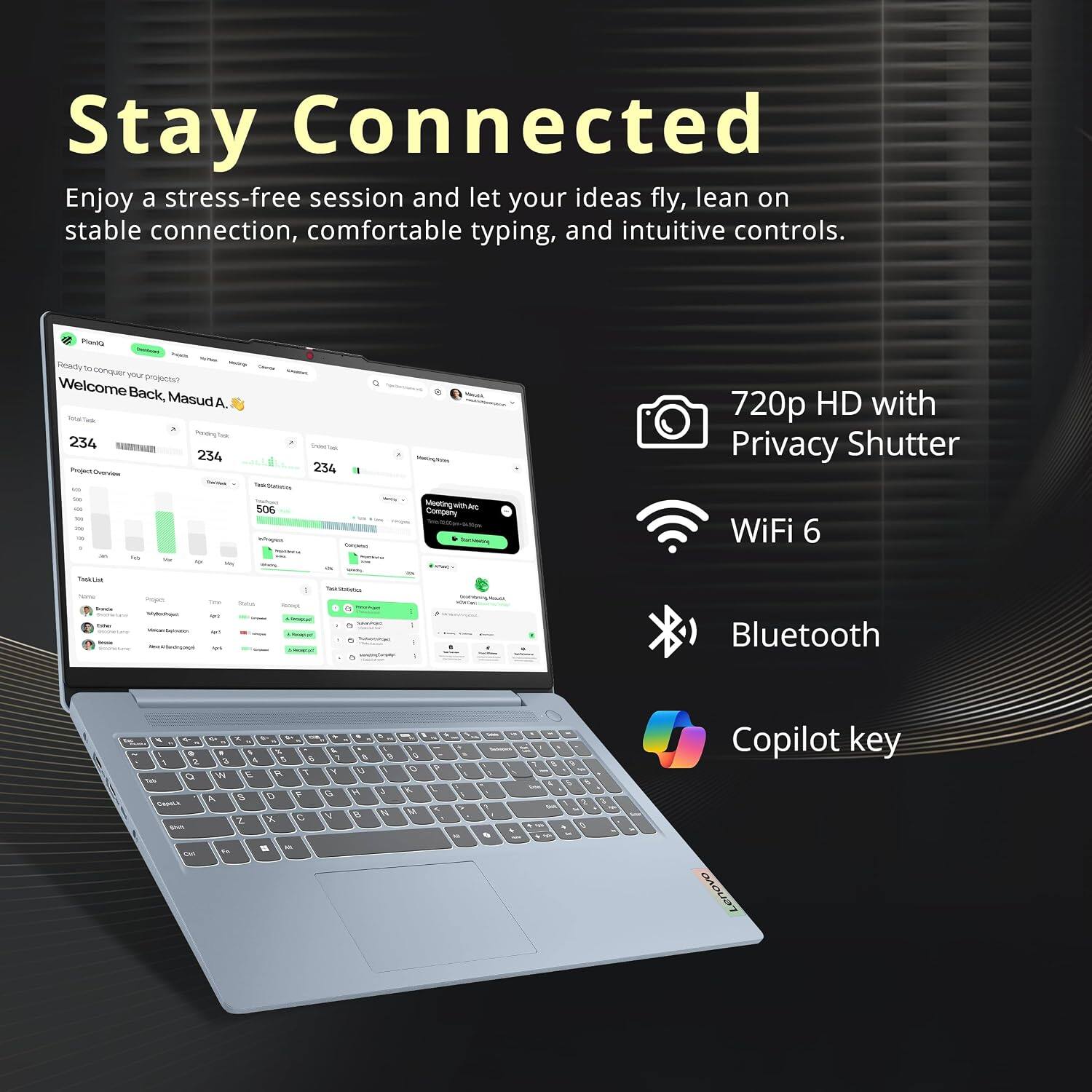 Stay Connected  
Enjoy a stress-free session and let your ideas fly, lean on stable connection, comfortable typing, and intuitive controls.

Planta  
Ready to conquer your projects?  
Welcome Back, Masud A.  
Pending Task: 234  
Trint/Tux: 234  
Teek-domation: 506  
No 10g infogra Conjervi  
Vinting/Am MeetingwithAr  
Company serving  
720p HD with Privacy Shutter  
WiFi 6  
THRUSE Name Source  
Project The - MY  
www.bytraten ut Read/Sevingept -  
Thatus  
Textions seque - - - - humment 6 condryCrimp  
-  
KIPSIG 100%  
Bluetooth  
V 1 2 O to Capelick the on  
V x C N % E 4 5 5 W E R T S D F A 2 X   M. Fat  
1 X G N  
e U H 0  
R  N  
9 0 X M  
?  
>  
0g  
& Onter 500  
5 4 3 0  

Copilot key Lenovo