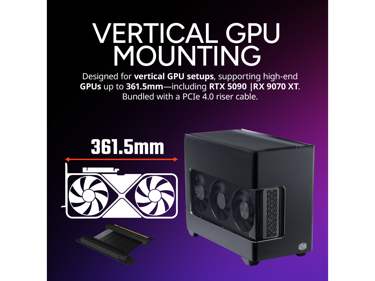 VERTICAL GPU MOUNTING

Designed for vertical GPU setups, supporting high-end GPUs up to 361.5mm—including RTX 5090 | RX 9070 XT. Bundled with a PCIe 4.0 riser cable.

361.5mm