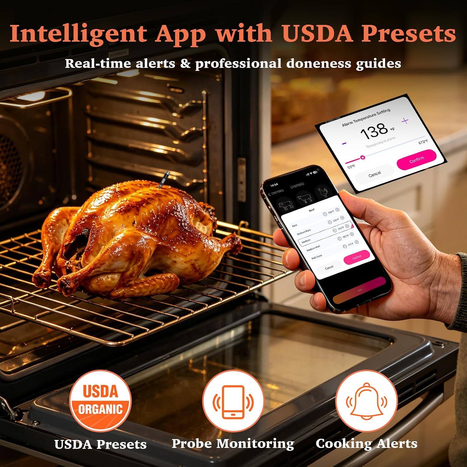 Intelligent App with USDA Presets  
Real-time alerts & professional doneness guides

Setting Alarm Temperature 138  
Temperatura alarma 572F  
Confirm 22F  
Cancel

Beef FILL BY  
Medium.Rav HOW Modium Medium Well  
Reddit Confirm Cancel

All

USDA ORGANIC  
USDA Presets  
Probe Monitoring  
Cooking Alerts