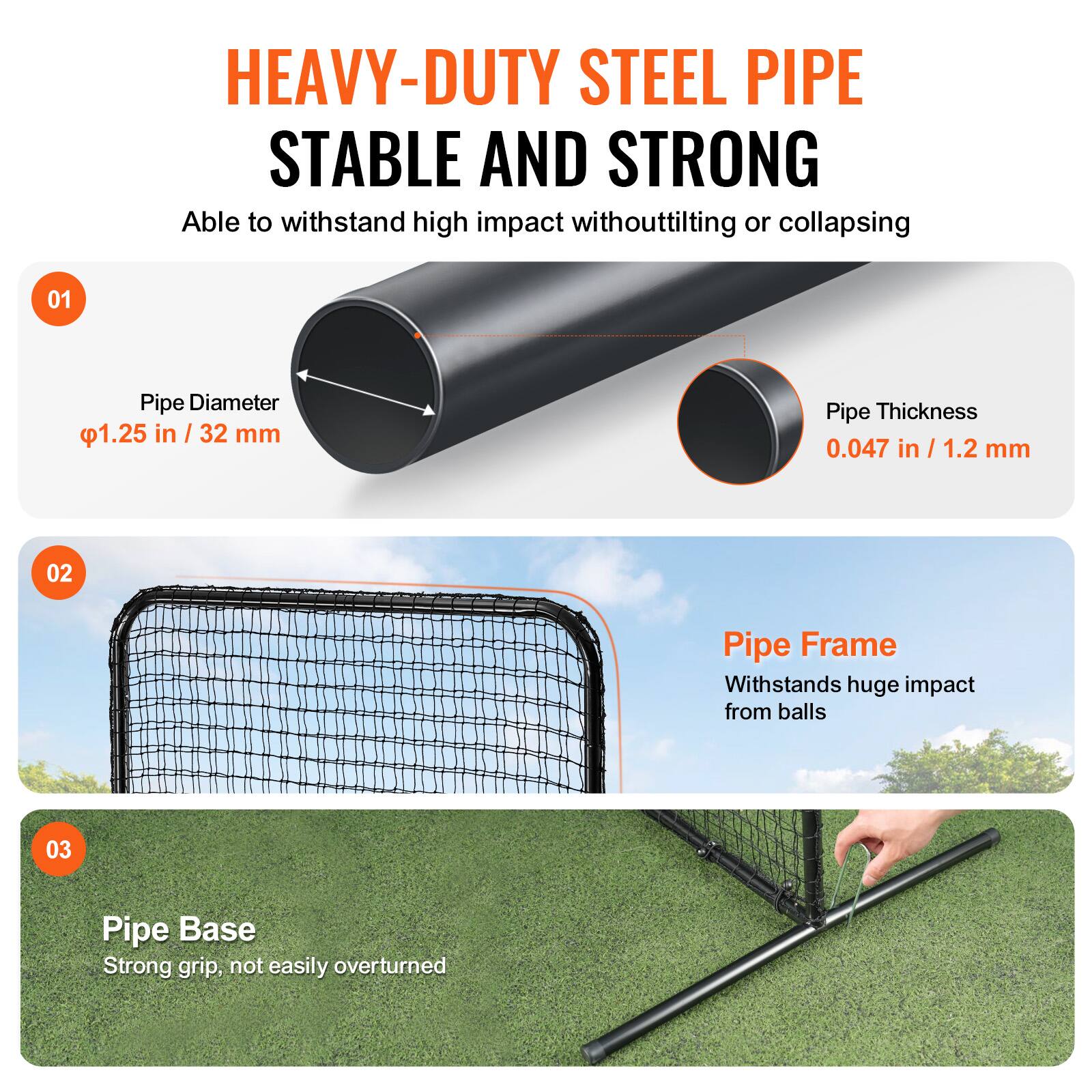 HEAVY-DUTY STEEL PIPE  
STABLE AND STRONG  
Able to withstand high impact without tilting or collapsing  

01 Pipe Diameter  
1.25 in / 32 mm  

02 Pipe Frame  
Withstands huge impact from balls  

03 Pipe Base  
Strong grip, not easily overturned  

Pipe Thickness  
0.047 in / 1.2 mm