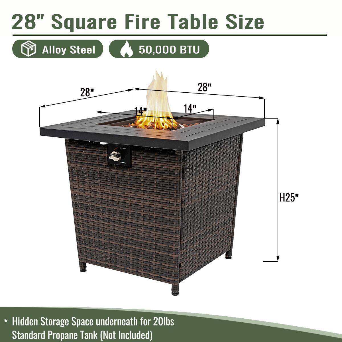 28" Square Fire Table Size

- Alloy Steel
- 50,000 BTU

Dimensions:
- 28" x 28" x 14" (top)
- H25" (height)

* Hidden Storage Space underneath for 20lbs Standard Propane Tank (Not Included)