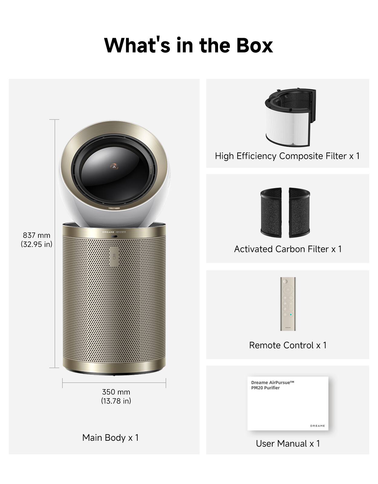 What's in the Box

High Efficiency Composite Filter x 1  
837 mm (32.95 in)  
DREAME  

Activated Carbon Filter x 1  
350 mm (13.78 in)  

Remote Control x 1  

Main Body x 1  

User Manual x 1  

Dreame AirPursue PM20 Purifier  
CREAME