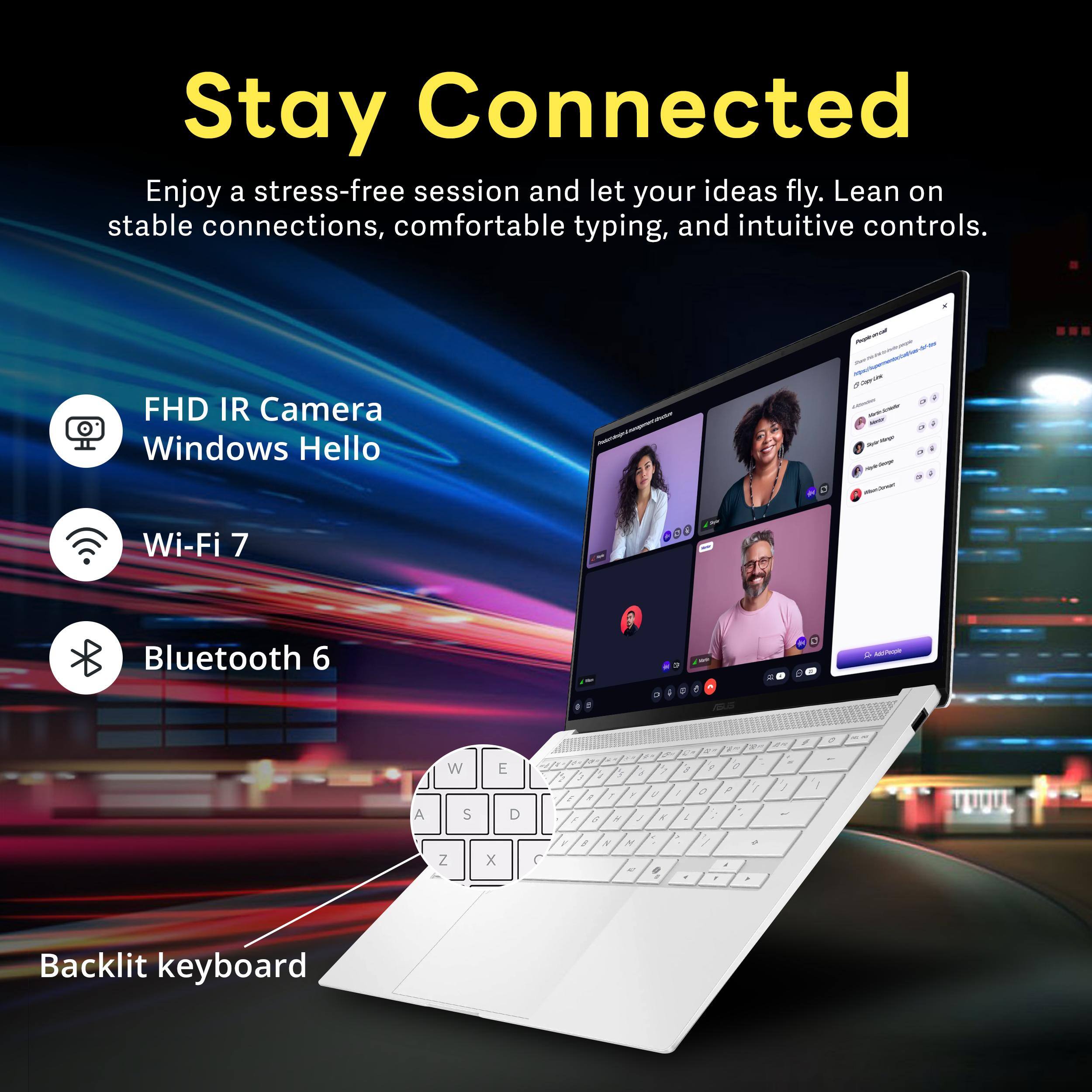 Stay Connected

Enjoy a stress-free session and let your ideas fly. Lean on stable connections, comfortable typing, and intuitive controls.

- FHD IR Camera
- Windows Hello
- Wi-Fi 7
- Bluetooth 6
- Backlit keyboard