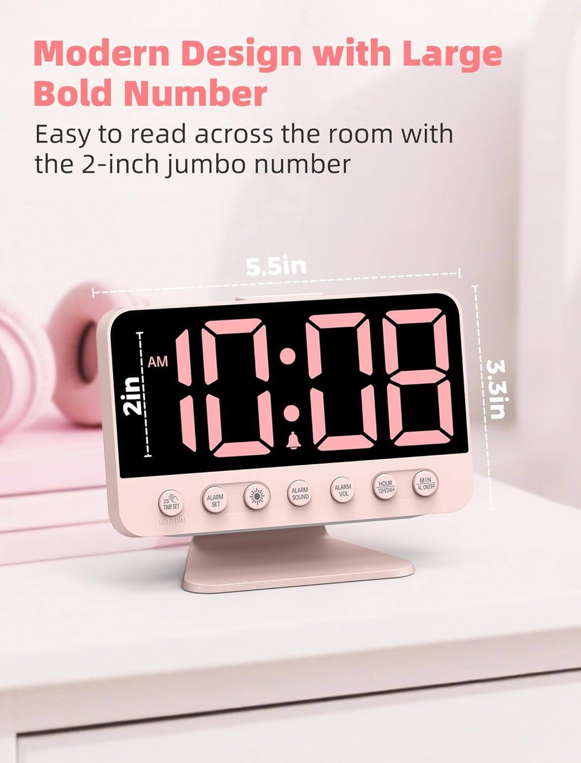Modern Design with Large Bold Number  
Easy to read across the room with the 2-inch jumbo number  

5.5in  
2in  
3.3in  

AM  
10:08  

ALARM  
ALARM SOUND  
ALARM  
HOUR  
MIN  
VOL  
TIME SET  
LIGHT DIM