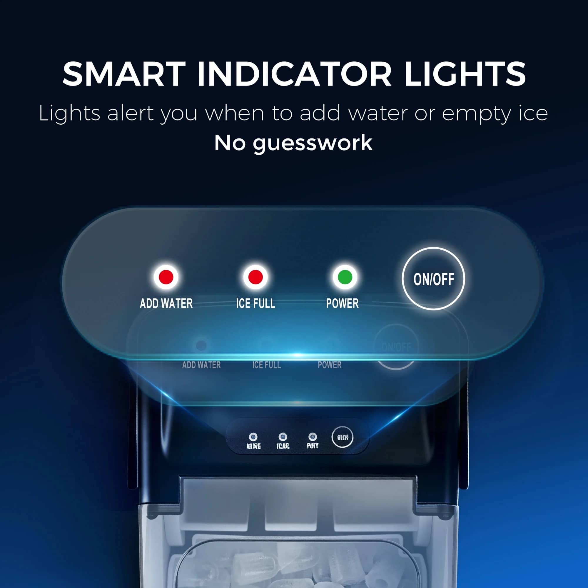 SMART INDICATOR LIGHTS
Lights alert you when to add water or empty ice
No guesswork
ADD WATER
ICE FULL
POWER
ON/OFF