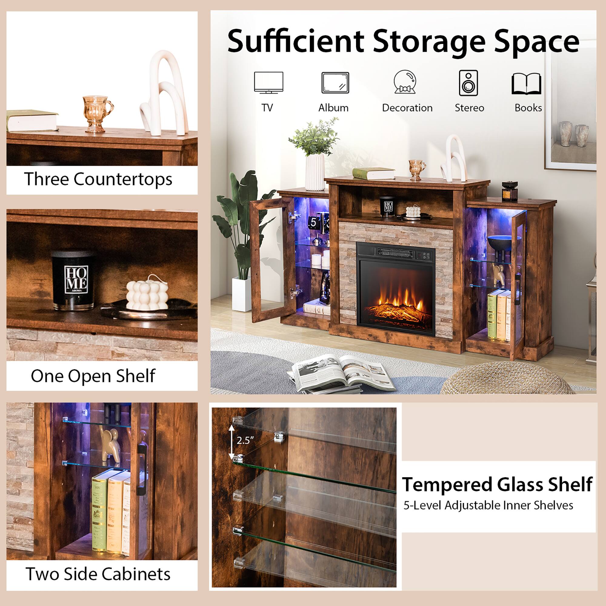 Sufficient Storage Space

- Three Countertops
- One Open Shelf
- Two Side Cabinets
- Tempered Glass Shelf
  - 5-Level Adjustable Inner Shelves
  - 2.5" Thickness

Features:
- TV
- Album
- Decoration
- Stereo
- Books