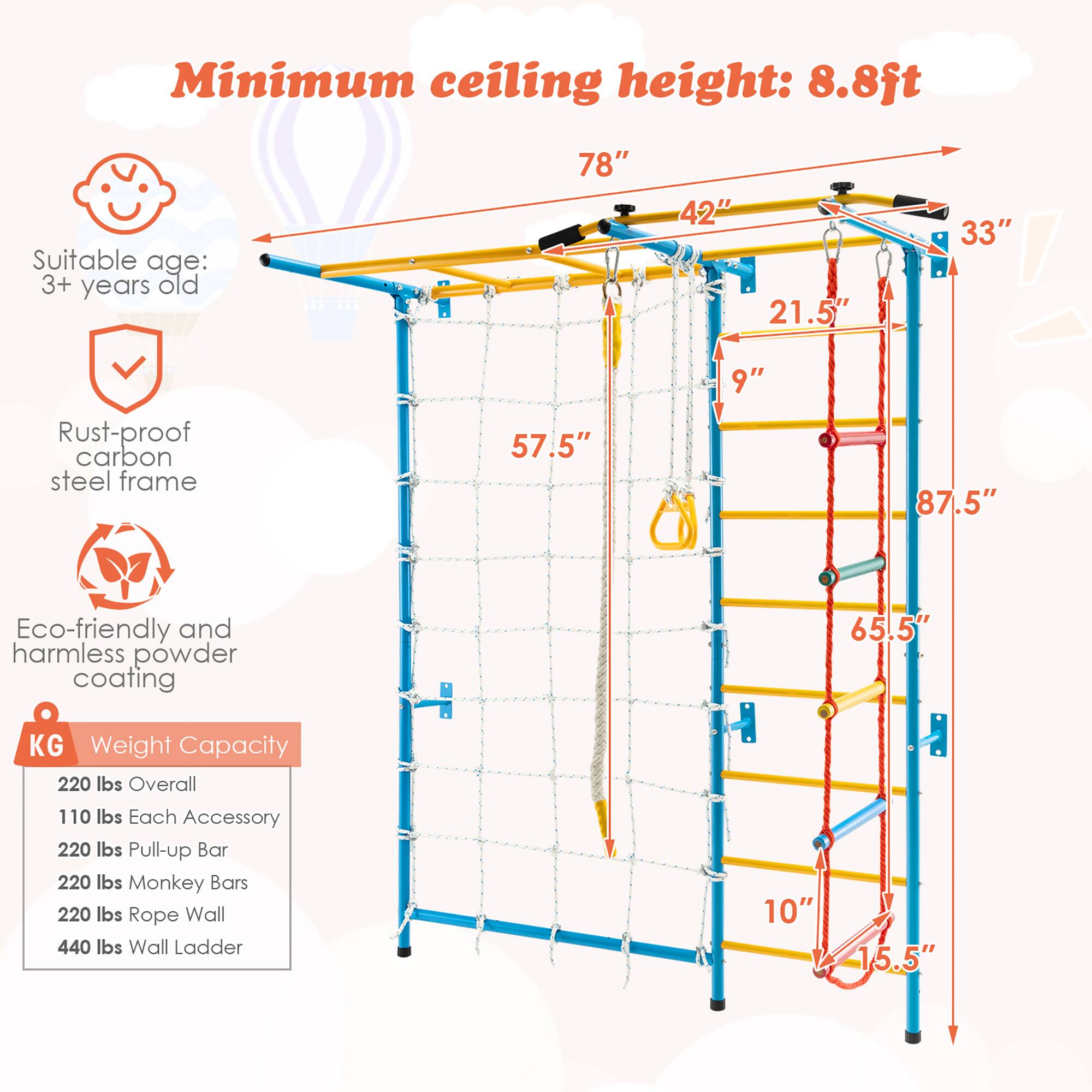 Minimum ceiling height: 8.8ft  
Suitable age: 3+ years old  

78"  
42"  
21.5"  
33"  
Rust-proof carbon steel frame  
57.5"  
9"  
87.5"  
Eco-friendly and harmless powder coating  
65.5"  

Weight Capacity:  
220 lbs Overall  
110 lbs Each Accessory  
220 lbs Pull-up Bar  
220 lbs Monkey Bars  
220 lbs Rope Wall  
440 lbs Wall Ladder  

10"  
15.5"