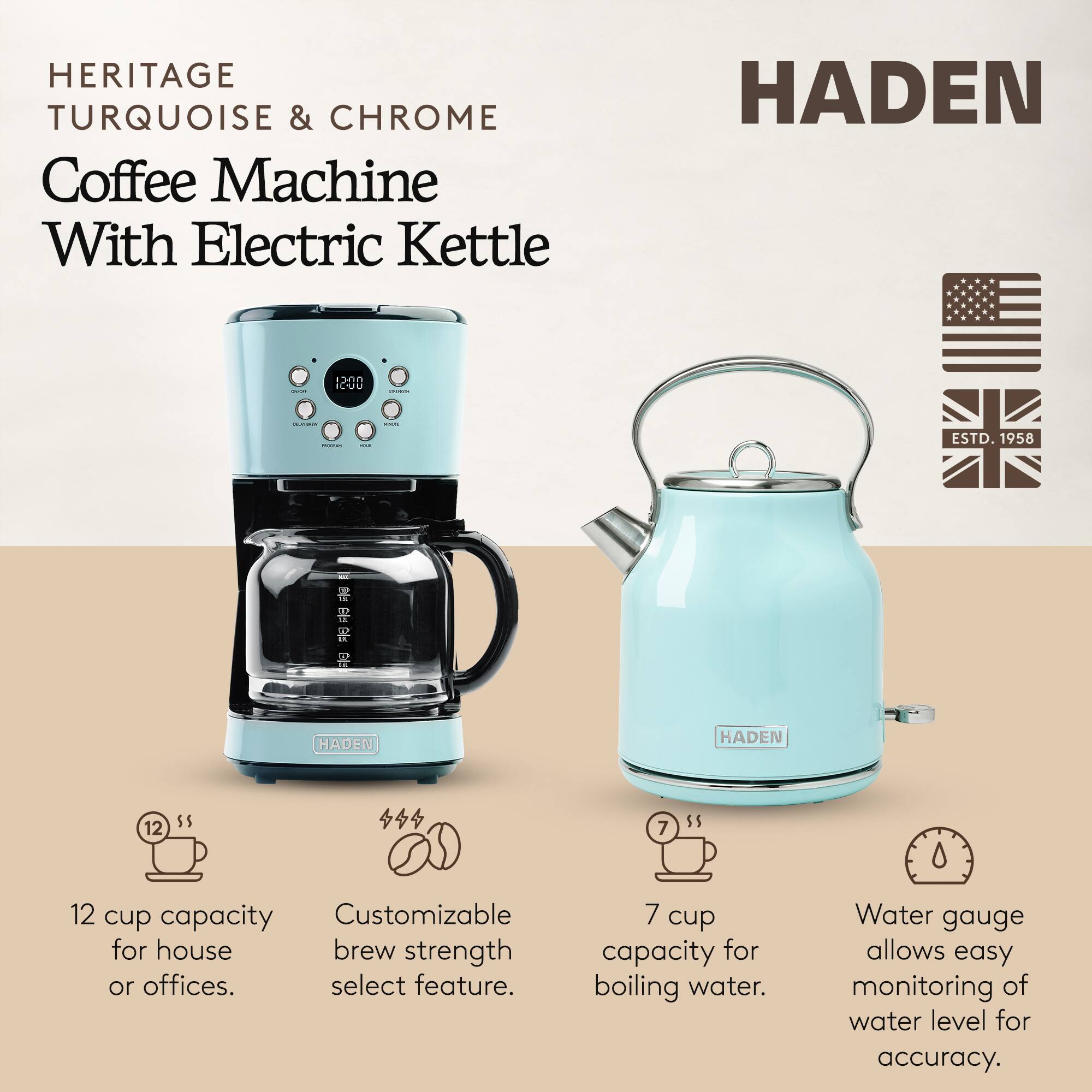 HERITAGE TURQUOISE & CHROME Coffee Machine With Electric Kettle

HADEN

ESTD. 1958

12 cup capacity for house or offices. Customizable brew strength select feature.
7 cup capacity for boiling water.
Water gauge allows easy monitoring of water level for accuracy.