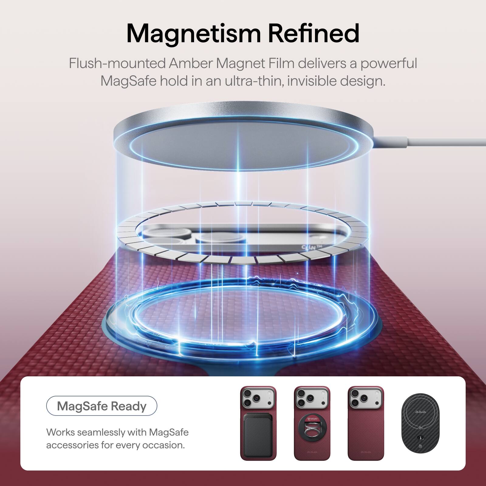 Magnetism Refined

Flush-mounted Amber Magnet Film delivers a powerful MagSafe hold in an ultra-thin, invisible design.

MagSafe Ready

Works seamlessly with MagSafe accessories for every occasion.