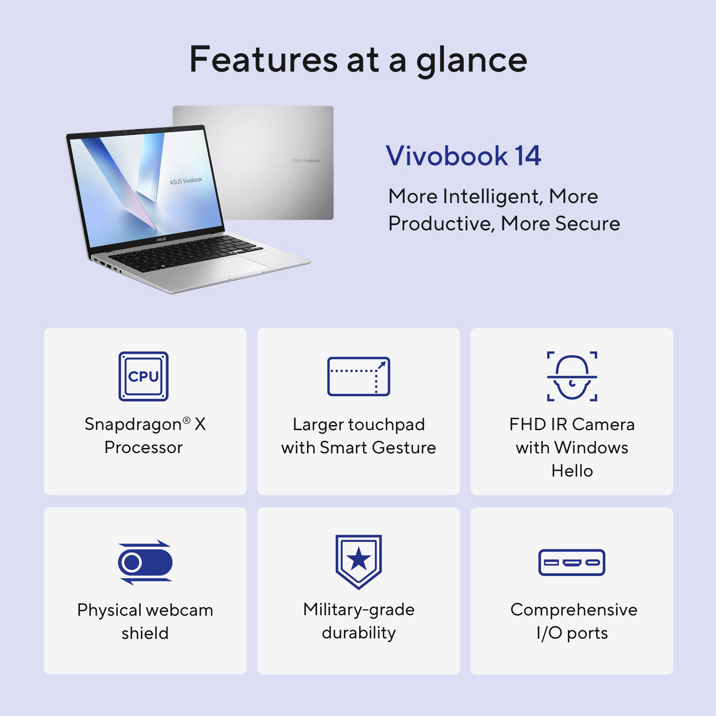 Features at a glance:

1. ASUS Vivobook 14: More intelligent, more productive, more secure.
2. CPU: Snapdragon X Processor.
3. Larger touchpad with Smart Gesture.
4. FHD IR Camera with Windows Hello.
5. Physical webcam shield.
6. Military-grade durability.
7. Comprehensive I/O ports.