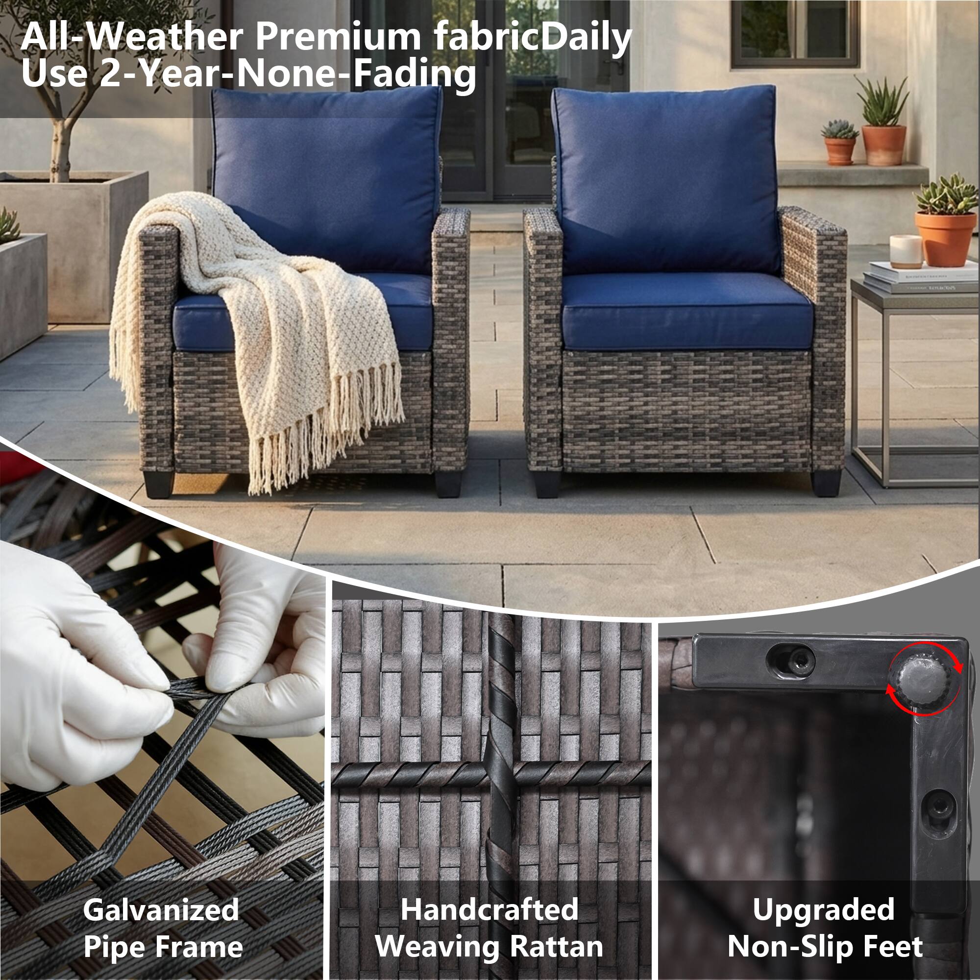 All-Weather Premium fabric Daily Use 2-Year-None-Fading  
Galvanized Pipe Frame  
Handcrafted Weaving Rattan  
Upgraded Non-Slip Feet