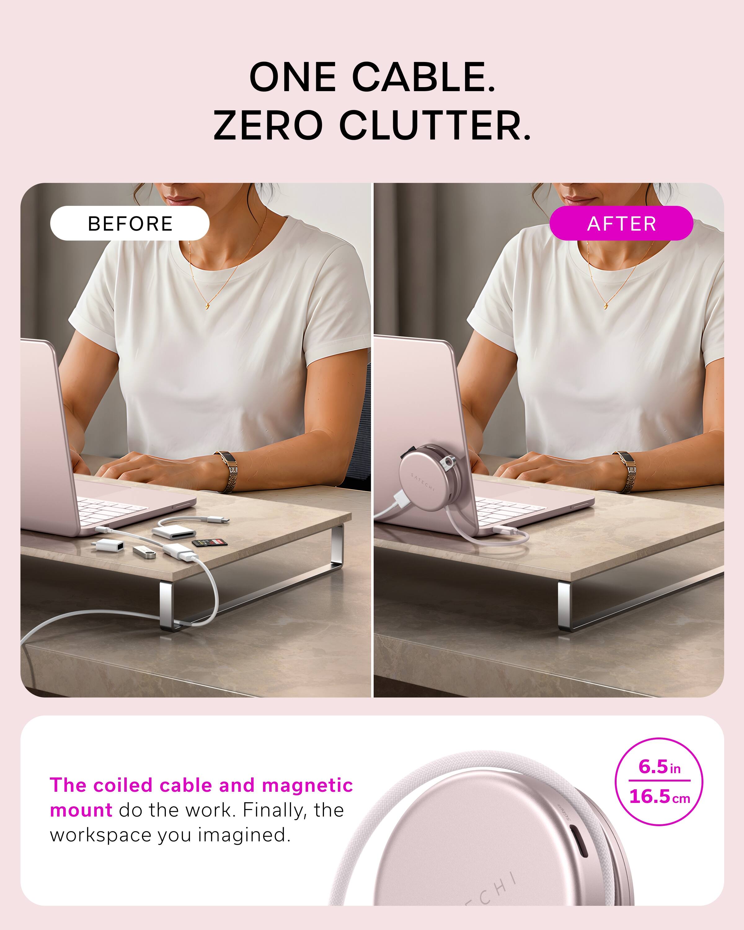 ONE CABLE. ZERO CLUTTER.

BEFORE

AFTER

The coiled cable and magnetic mount do the work. Finally, the workspace you imagined.

CHI

6.5in 16.5cm