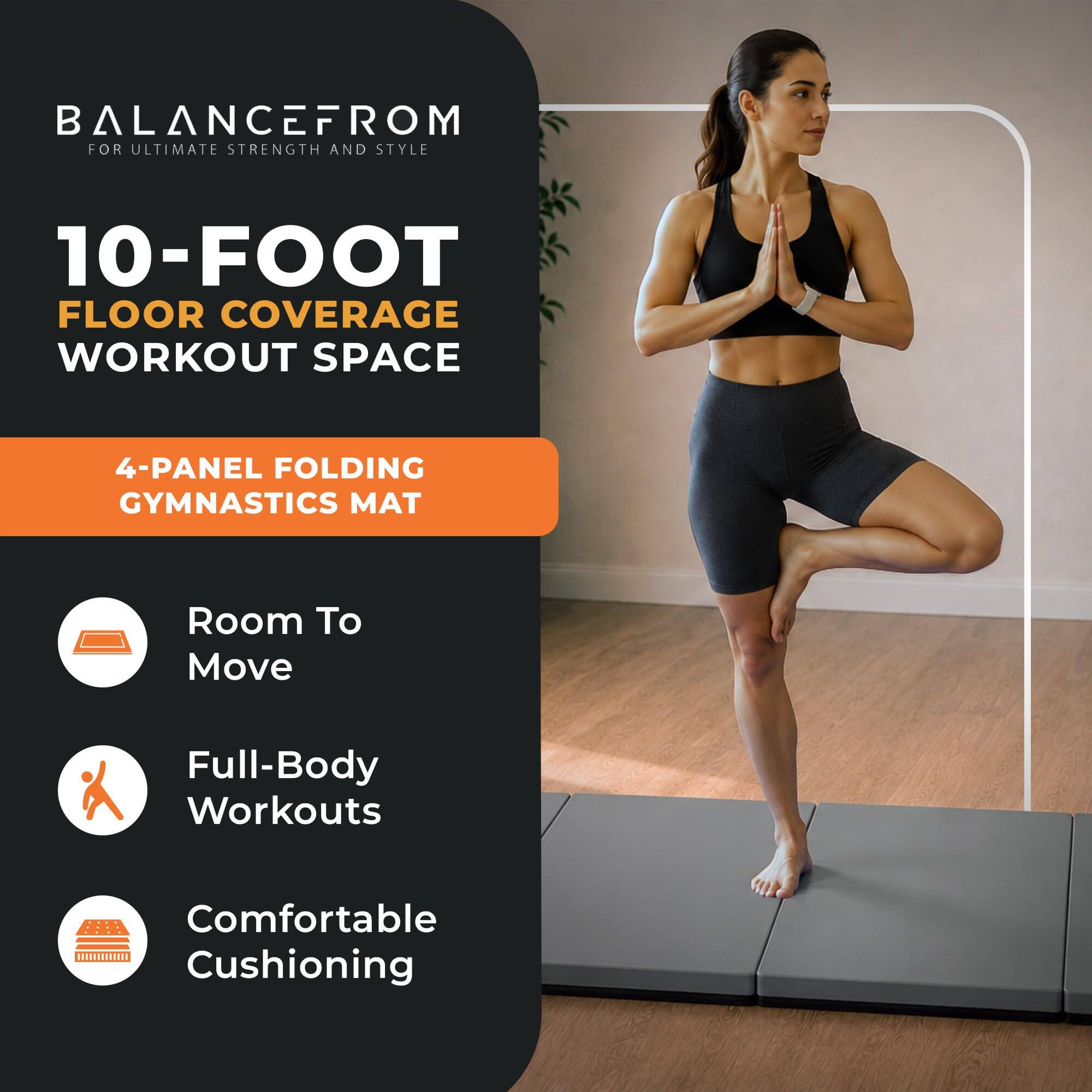 BALANCEFROM  
FOR ULTIMATE STRENGTH AND STYLE

10-FOOT FLOOR COVERAGE WORKOUT SPACE

4-PANEL FOLDING GYMNASTICS MAT

- Room To Move
- Full-Body Workouts
- Comfortable Cushioning