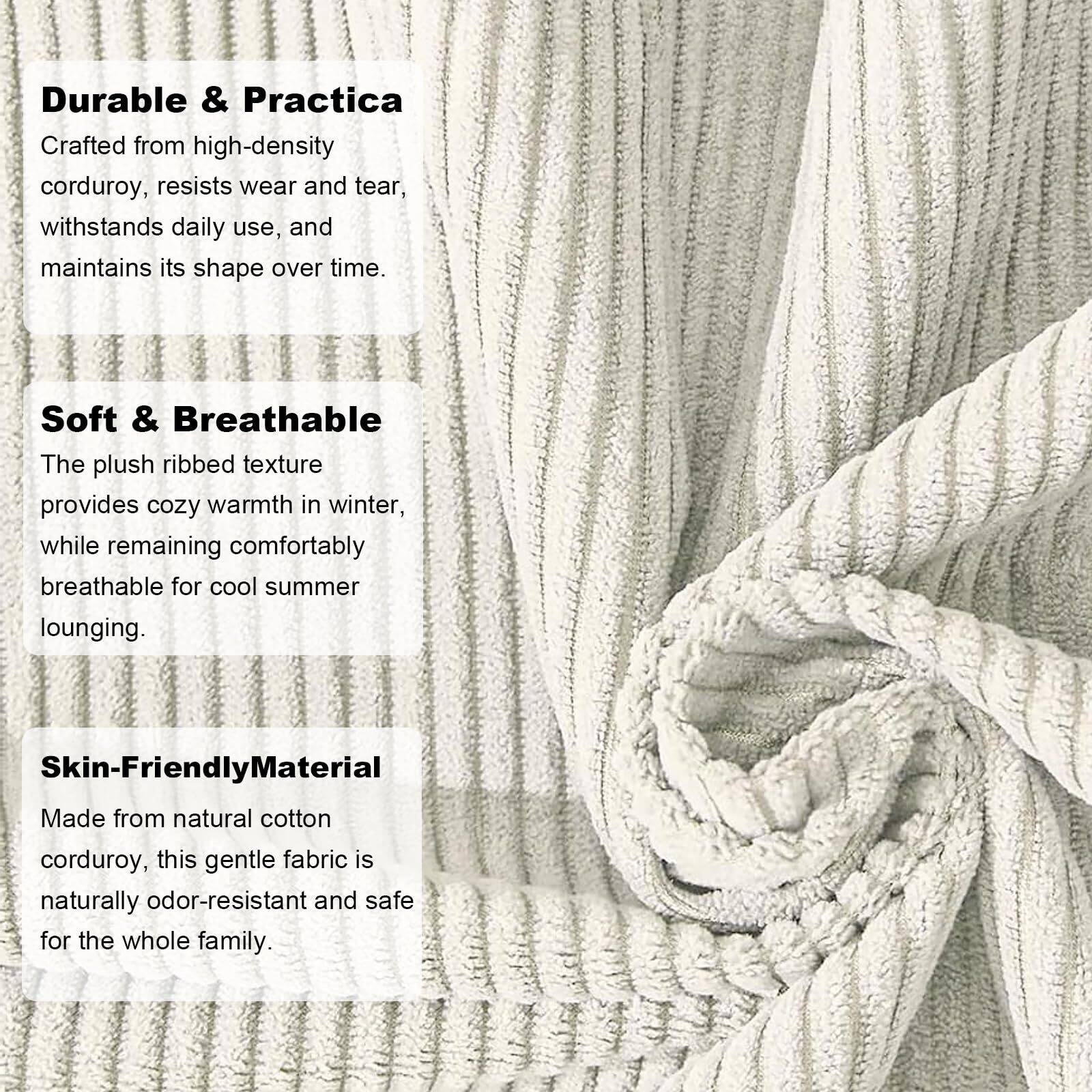 Durable & Practica  
Crafted from high-density corduroy, resists wear and tear, withstands daily use, and maintains its shape over time.

Soft & Breathable  
The plush ribbed texture provides cozy warmth in winter, while remaining comfortably breathable for cool summer lounging.

Skin-Friendly Material  
Made from natural cotton corduroy, this gentle fabric is naturally odor-resistant and safe for the whole family.
