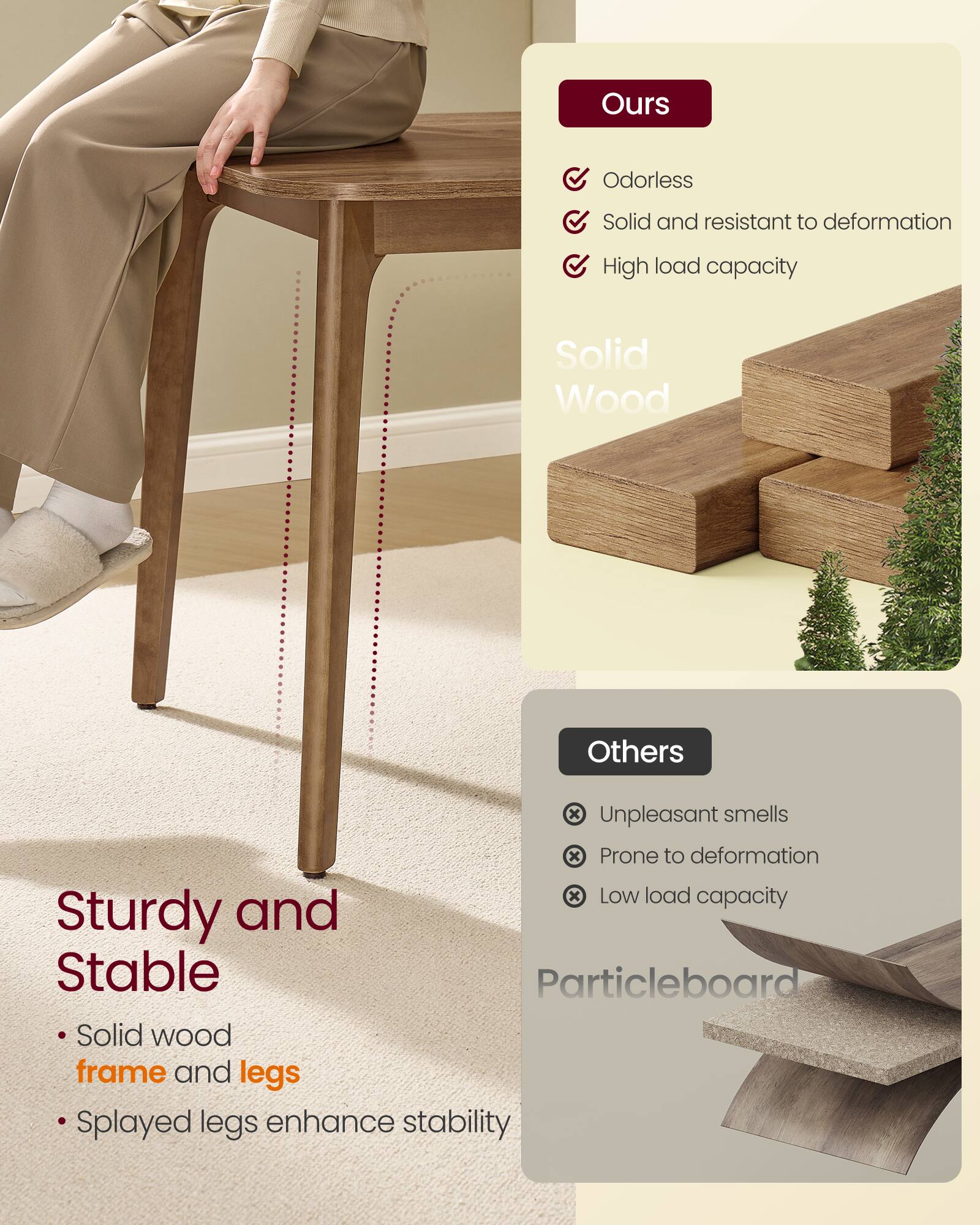 **Ours**

- Odorless
- Solid and resistant to deformation
- High load capacity

**Solid Wood**

**Sturdy and Stable**

- Solid wood frame and legs
- Splayed legs enhance stability

**Others**

- Unpleasant smells
- Prone to deformation
- Low load capacity

**Particleboard**