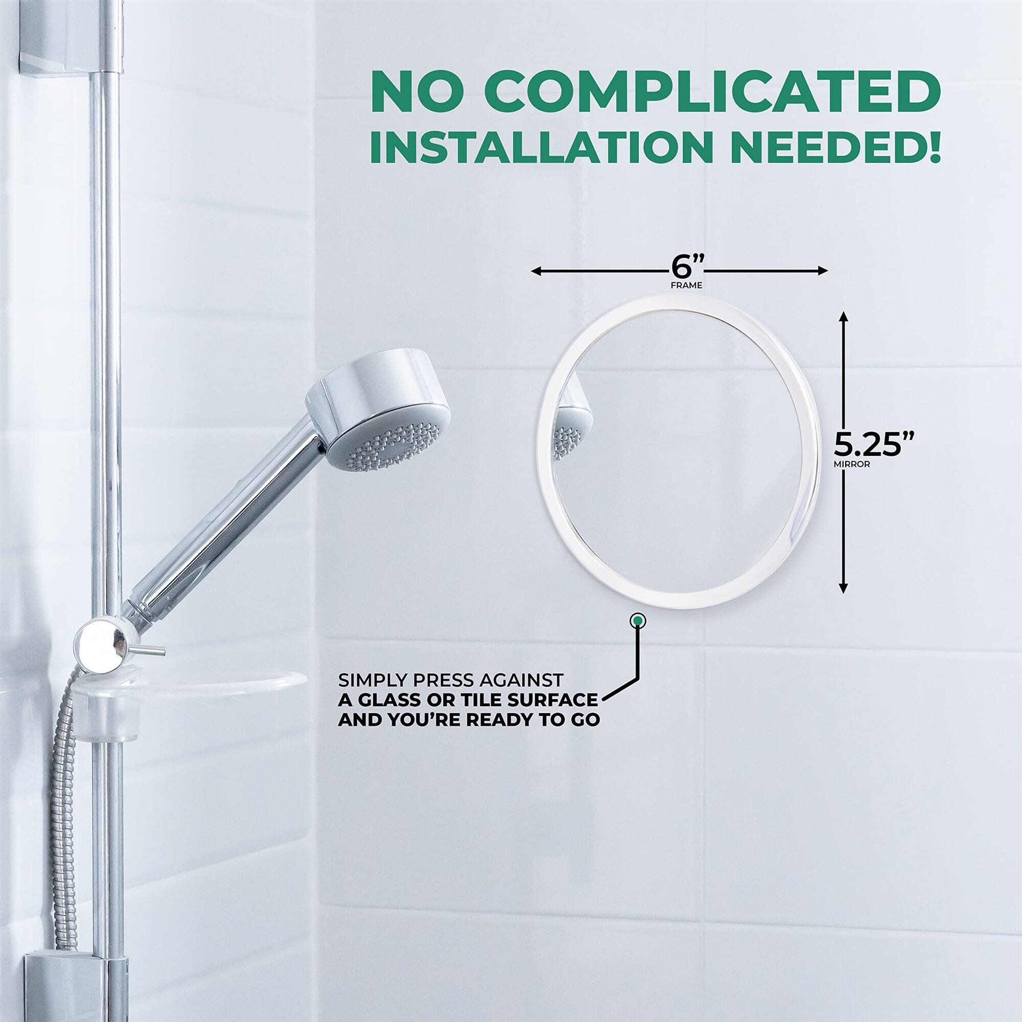NO COMPLICATED INSTALLATION NEEDED! 6" FRAME 5.25" MIRROR. SIMPLY PRESS AGAINST A GLASS OR TILE SURFACE AND YOU'RE READY TO GO.