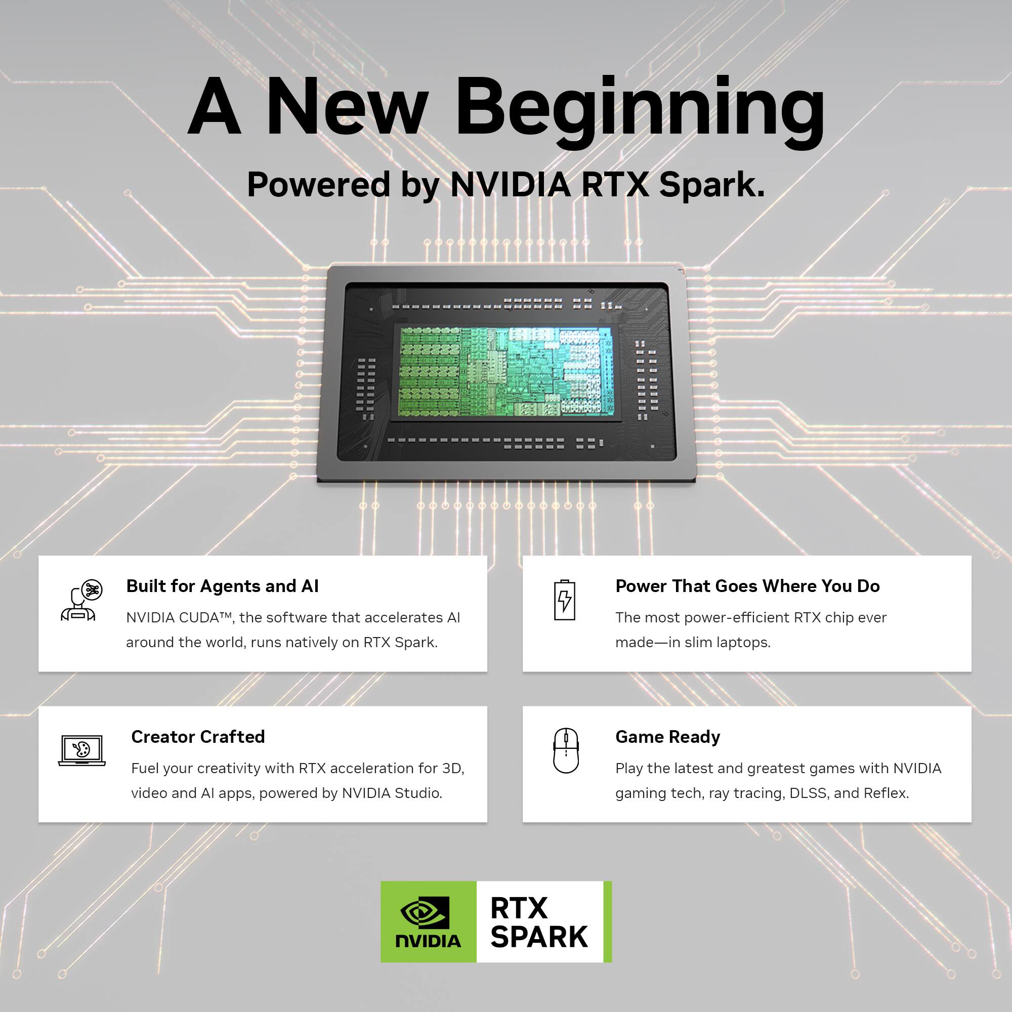 A New Beginning  
Powered by NVIDIA RTX Spark.

Built for Agents and AI  
NVIDIA CUDA™, the software that accelerates AI around the world, runs natively on RTX Spark.

Creator Crafted  
Fuel your creativity with RTX acceleration for 3D, video and AI apps, powered by NVIDIA Studio.

Power That Goes Where You Do  
The most power-efficient RTX chip ever made—in slim laptops.

Game Ready  
Play the latest and greatest games with NVIDIA gaming tech, ray tracing, DLSS, and Reflex.

RTX SPARK