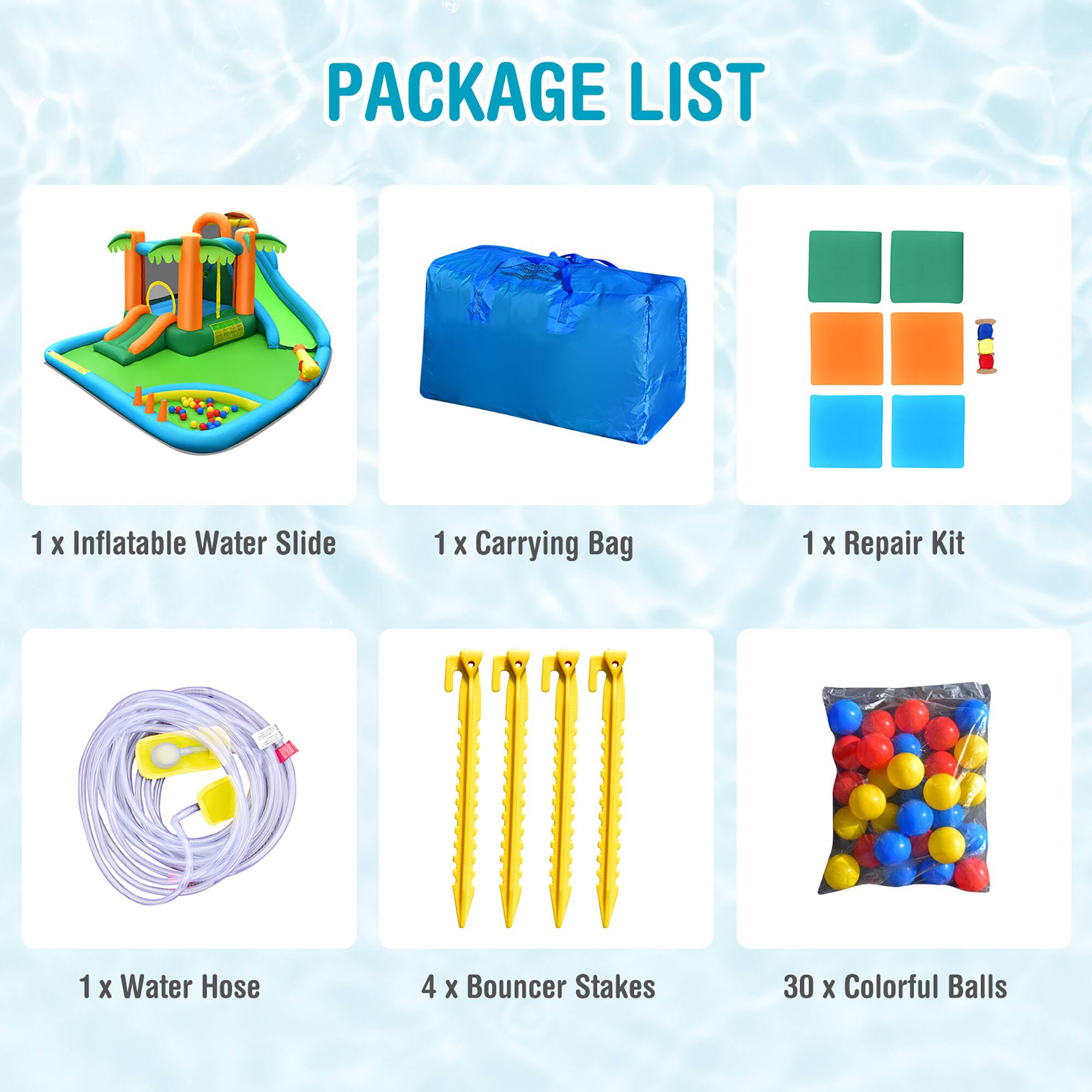 PACKAGE LIST

1 x Inflatable Water Slide  
1 x Carrying Bag  
1 x Repair Kit  
1 x Water Hose  
4 x Bouncer Stakes  
30 x Colorful Balls
