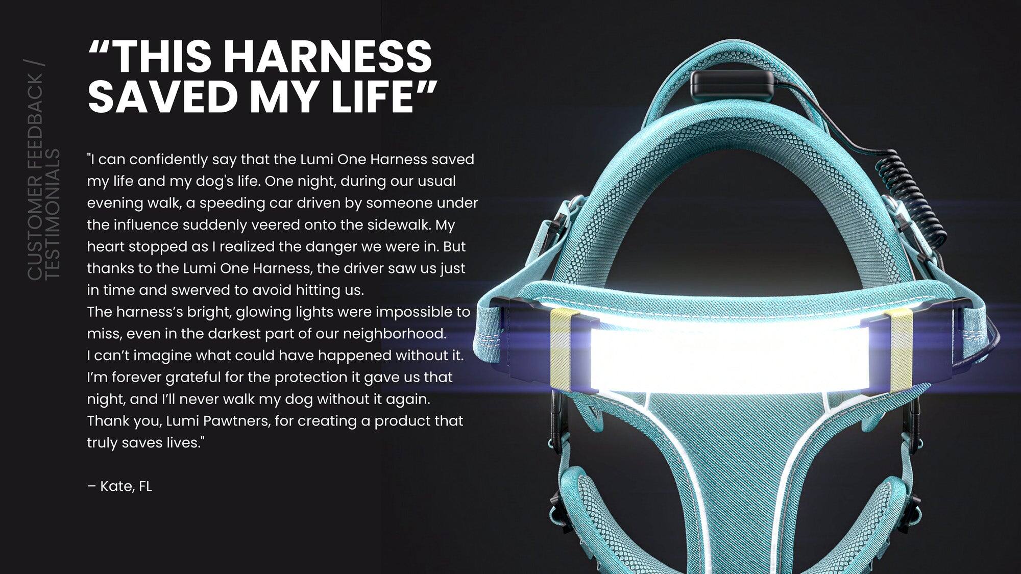 **"THIS HARNESS SAVED MY LIFE"**

**CUSTOMER TESTIMONIALS**

"I can confidently say that the Lumi One Harness saved my life and my dog's life. One night, during our usual evening walk, a speeding car driven by someone under the influence suddenly veered onto the sidewalk. My heart stopped as I realized the danger we were in. But thanks to the Lumi One Harness, the driver saw us just in time and swerved to avoid hitting us.

The harness's bright, glowing lights were impossible to miss, even in the darkest part of our neighborhood. I can't imagine what could have happened without it. I'm forever grateful for the protection it gave us that night, and I'll never walk my dog without it again. Thank you, Lumi Pawtners, for creating a product that truly saves lives."

— Kate, FL